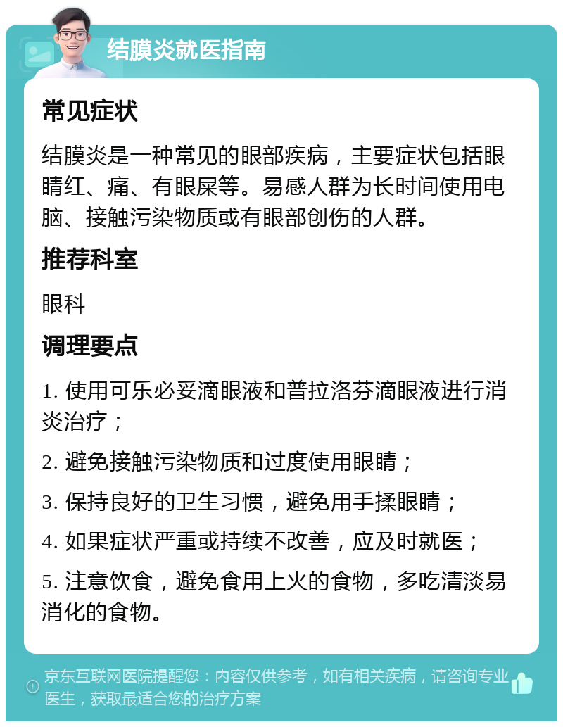 结膜炎就医指南 常见症状 结膜炎是一种常见的眼部疾病，主要症状包括眼睛红、痛、有眼屎等。易感人群为长时间使用电脑、接触污染物质或有眼部创伤的人群。 推荐科室 眼科 调理要点 1. 使用可乐必妥滴眼液和普拉洛芬滴眼液进行消炎治疗； 2. 避免接触污染物质和过度使用眼睛； 3. 保持良好的卫生习惯，避免用手揉眼睛； 4. 如果症状严重或持续不改善，应及时就医； 5. 注意饮食，避免食用上火的食物，多吃清淡易消化的食物。