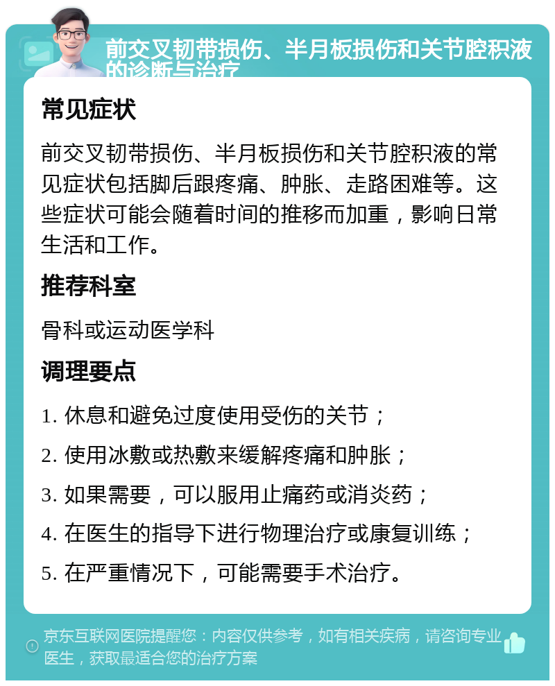 前交叉韧带损伤、半月板损伤和关节腔积液的诊断与治疗 常见症状 前交叉韧带损伤、半月板损伤和关节腔积液的常见症状包括脚后跟疼痛、肿胀、走路困难等。这些症状可能会随着时间的推移而加重，影响日常生活和工作。 推荐科室 骨科或运动医学科 调理要点 1. 休息和避免过度使用受伤的关节； 2. 使用冰敷或热敷来缓解疼痛和肿胀； 3. 如果需要，可以服用止痛药或消炎药； 4. 在医生的指导下进行物理治疗或康复训练； 5. 在严重情况下，可能需要手术治疗。