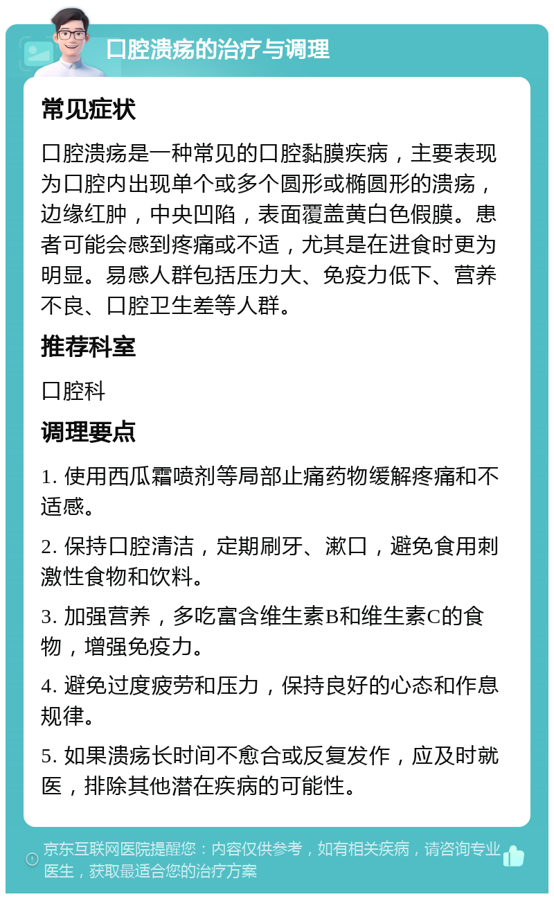 口腔溃疡的治疗与调理 常见症状 口腔溃疡是一种常见的口腔黏膜疾病，主要表现为口腔内出现单个或多个圆形或椭圆形的溃疡，边缘红肿，中央凹陷，表面覆盖黄白色假膜。患者可能会感到疼痛或不适，尤其是在进食时更为明显。易感人群包括压力大、免疫力低下、营养不良、口腔卫生差等人群。 推荐科室 口腔科 调理要点 1. 使用西瓜霜喷剂等局部止痛药物缓解疼痛和不适感。 2. 保持口腔清洁，定期刷牙、漱口，避免食用刺激性食物和饮料。 3. 加强营养，多吃富含维生素B和维生素C的食物，增强免疫力。 4. 避免过度疲劳和压力，保持良好的心态和作息规律。 5. 如果溃疡长时间不愈合或反复发作，应及时就医，排除其他潜在疾病的可能性。