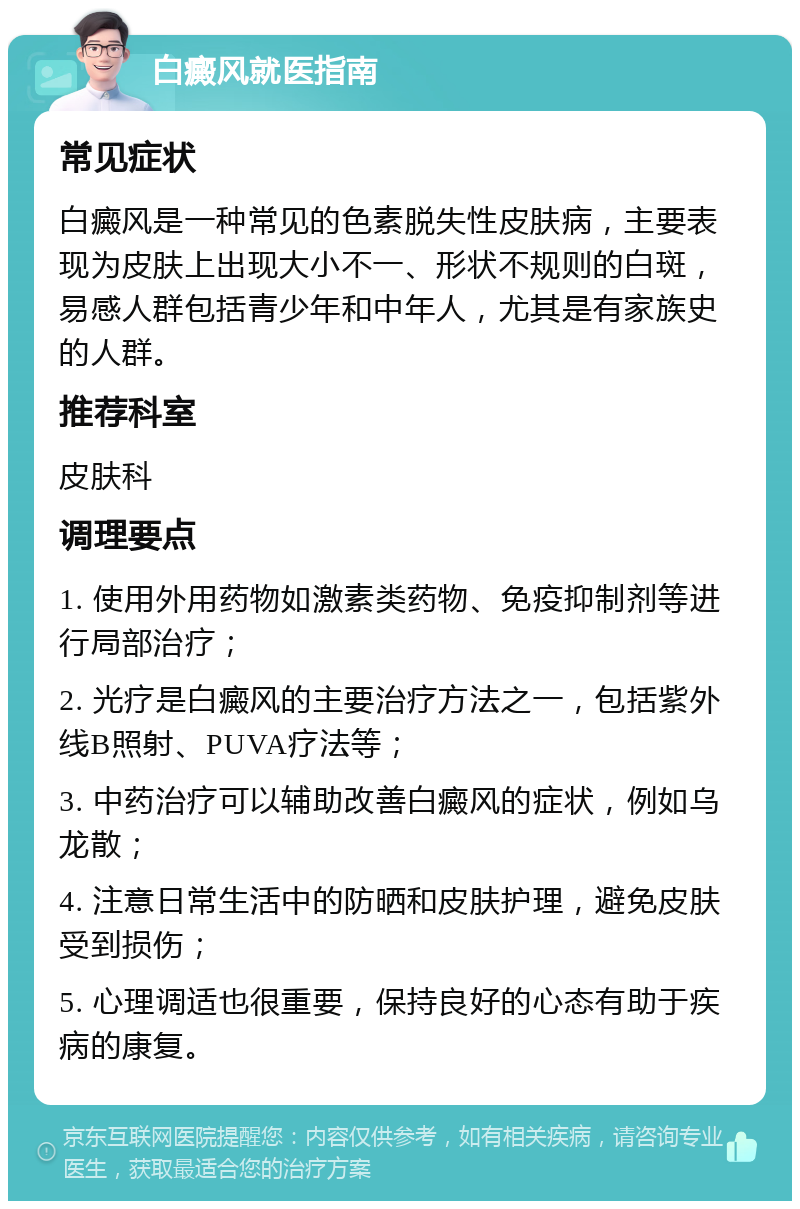 白癜风就医指南 常见症状 白癜风是一种常见的色素脱失性皮肤病，主要表现为皮肤上出现大小不一、形状不规则的白斑，易感人群包括青少年和中年人，尤其是有家族史的人群。 推荐科室 皮肤科 调理要点 1. 使用外用药物如激素类药物、免疫抑制剂等进行局部治疗； 2. 光疗是白癜风的主要治疗方法之一，包括紫外线B照射、PUVA疗法等； 3. 中药治疗可以辅助改善白癜风的症状，例如乌龙散； 4. 注意日常生活中的防晒和皮肤护理，避免皮肤受到损伤； 5. 心理调适也很重要，保持良好的心态有助于疾病的康复。