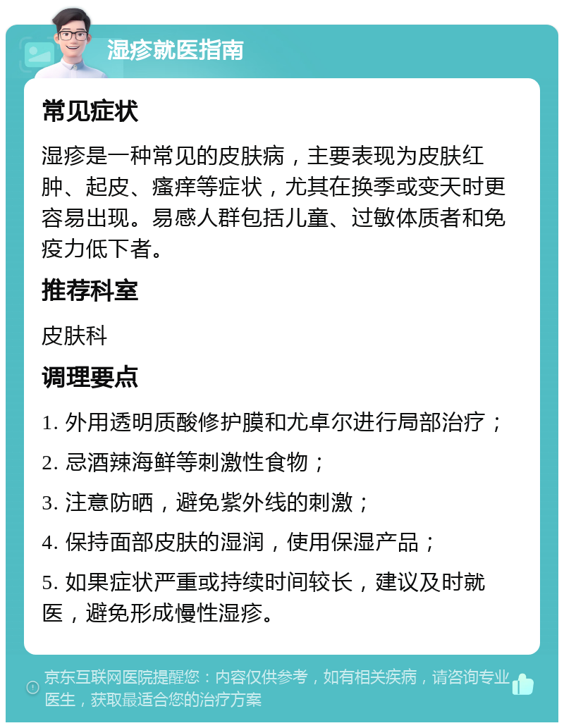 湿疹就医指南 常见症状 湿疹是一种常见的皮肤病，主要表现为皮肤红肿、起皮、瘙痒等症状，尤其在换季或变天时更容易出现。易感人群包括儿童、过敏体质者和免疫力低下者。 推荐科室 皮肤科 调理要点 1. 外用透明质酸修护膜和尤卓尔进行局部治疗； 2. 忌酒辣海鲜等刺激性食物； 3. 注意防晒，避免紫外线的刺激； 4. 保持面部皮肤的湿润，使用保湿产品； 5. 如果症状严重或持续时间较长，建议及时就医，避免形成慢性湿疹。