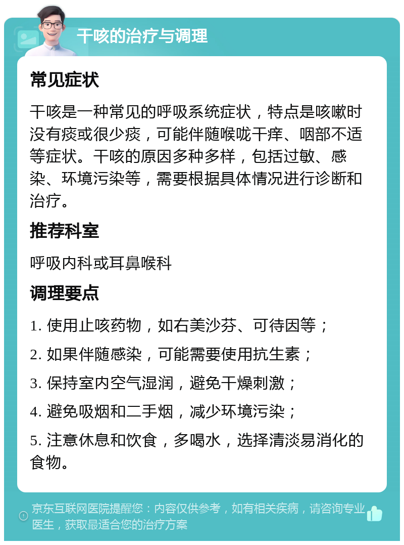 干咳的治疗与调理 常见症状 干咳是一种常见的呼吸系统症状，特点是咳嗽时没有痰或很少痰，可能伴随喉咙干痒、咽部不适等症状。干咳的原因多种多样，包括过敏、感染、环境污染等，需要根据具体情况进行诊断和治疗。 推荐科室 呼吸内科或耳鼻喉科 调理要点 1. 使用止咳药物，如右美沙芬、可待因等； 2. 如果伴随感染，可能需要使用抗生素； 3. 保持室内空气湿润，避免干燥刺激； 4. 避免吸烟和二手烟，减少环境污染； 5. 注意休息和饮食，多喝水，选择清淡易消化的食物。