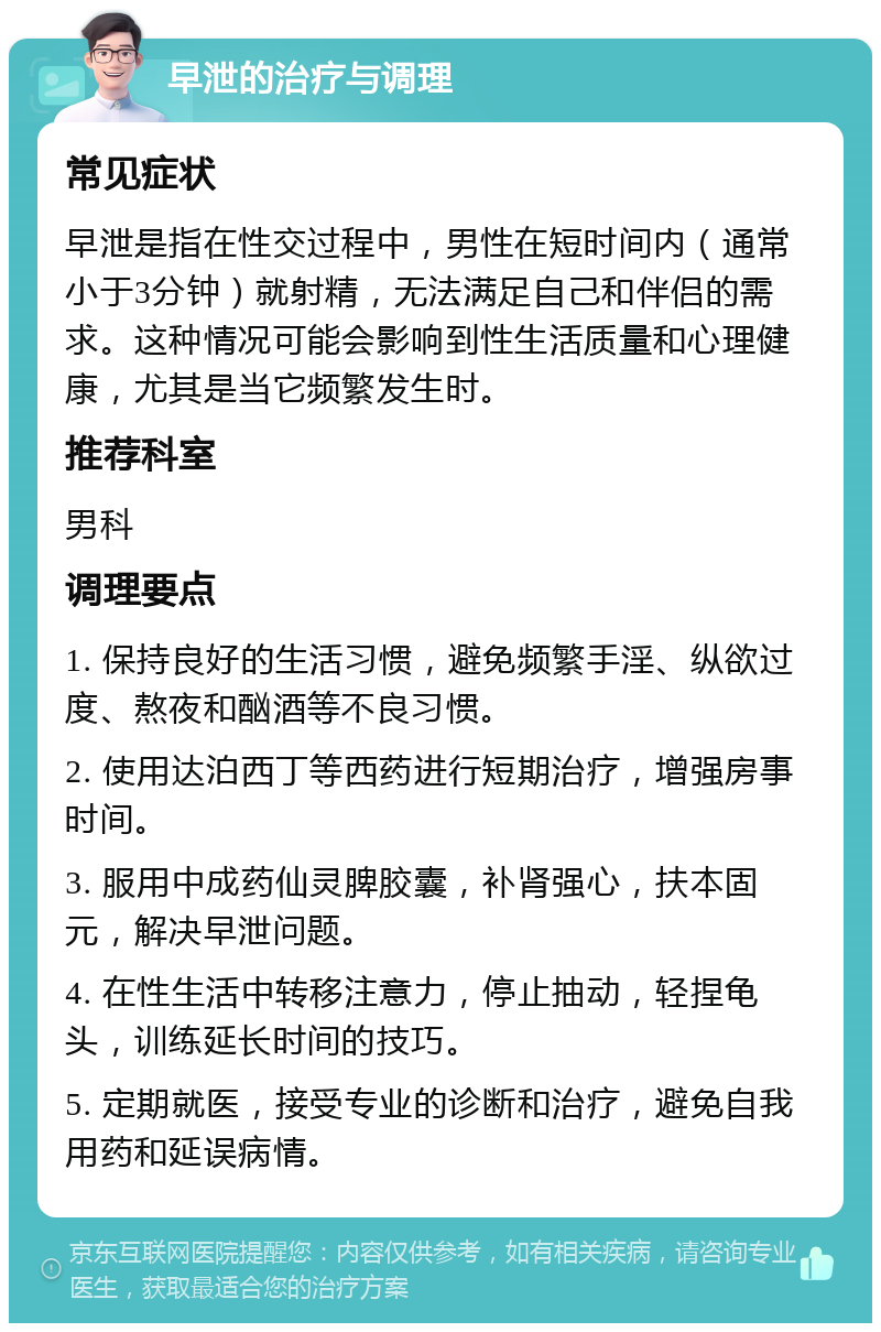 早泄的治疗与调理 常见症状 早泄是指在性交过程中，男性在短时间内（通常小于3分钟）就射精，无法满足自己和伴侣的需求。这种情况可能会影响到性生活质量和心理健康，尤其是当它频繁发生时。 推荐科室 男科 调理要点 1. 保持良好的生活习惯，避免频繁手淫、纵欲过度、熬夜和酗酒等不良习惯。 2. 使用达泊西丁等西药进行短期治疗，增强房事时间。 3. 服用中成药仙灵脾胶囊，补肾强心，扶本固元，解决早泄问题。 4. 在性生活中转移注意力，停止抽动，轻捏龟头，训练延长时间的技巧。 5. 定期就医，接受专业的诊断和治疗，避免自我用药和延误病情。