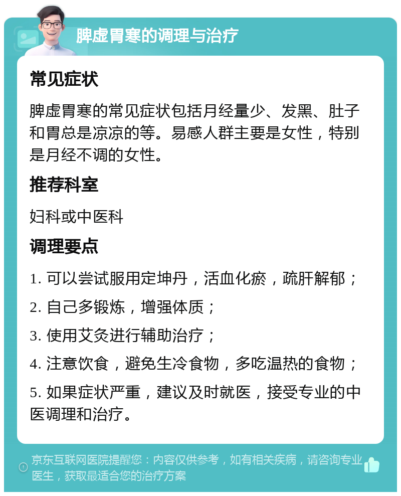 脾虚胃寒的调理与治疗 常见症状 脾虚胃寒的常见症状包括月经量少、发黑、肚子和胃总是凉凉的等。易感人群主要是女性，特别是月经不调的女性。 推荐科室 妇科或中医科 调理要点 1. 可以尝试服用定坤丹，活血化瘀，疏肝解郁； 2. 自己多锻炼，增强体质； 3. 使用艾灸进行辅助治疗； 4. 注意饮食，避免生冷食物，多吃温热的食物； 5. 如果症状严重，建议及时就医，接受专业的中医调理和治疗。