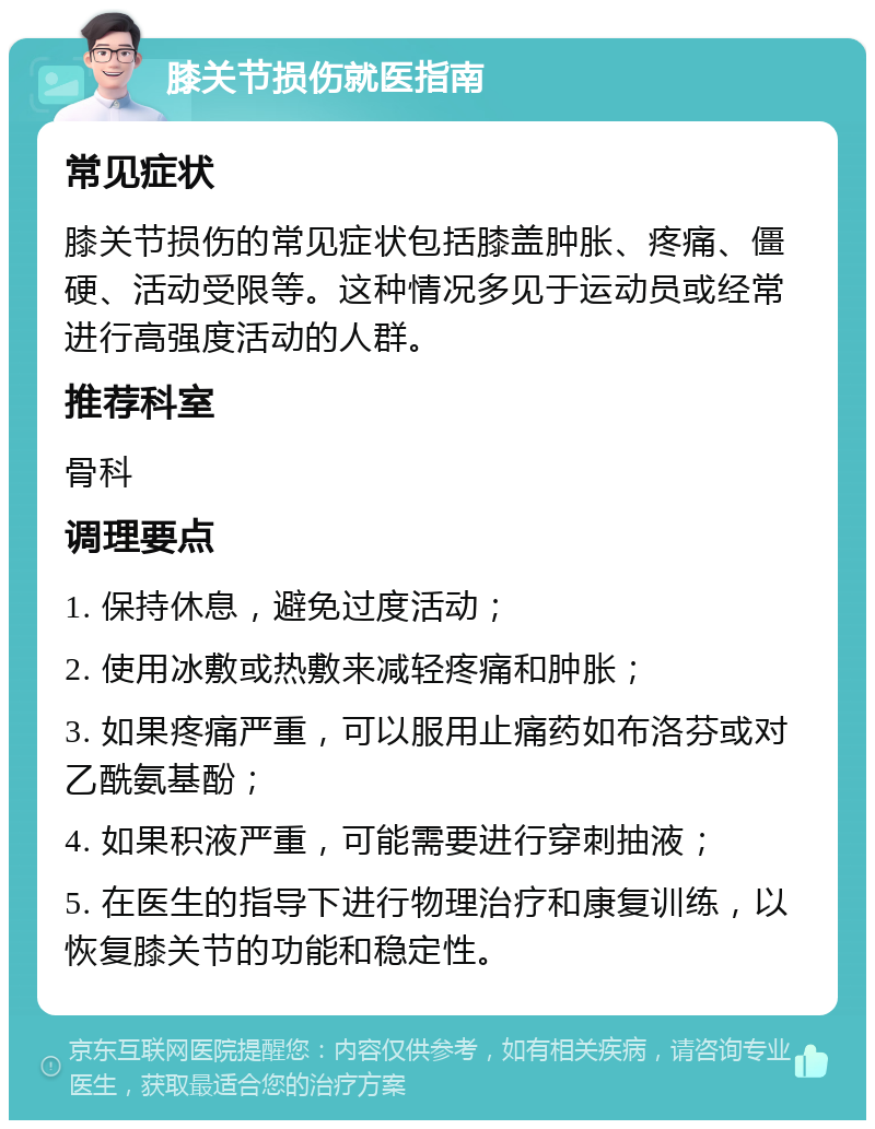 膝关节损伤就医指南 常见症状 膝关节损伤的常见症状包括膝盖肿胀、疼痛、僵硬、活动受限等。这种情况多见于运动员或经常进行高强度活动的人群。 推荐科室 骨科 调理要点 1. 保持休息，避免过度活动； 2. 使用冰敷或热敷来减轻疼痛和肿胀； 3. 如果疼痛严重，可以服用止痛药如布洛芬或对乙酰氨基酚； 4. 如果积液严重，可能需要进行穿刺抽液； 5. 在医生的指导下进行物理治疗和康复训练，以恢复膝关节的功能和稳定性。