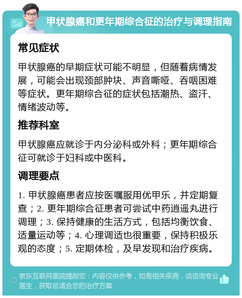 甲状腺癌和更年期综合征的治疗与调理指南 常见症状 甲状腺癌的早期症状可能不明显，但随着病情发展，可能会出现颈部肿块、声音嘶哑、吞咽困难等症状。更年期综合征的症状包括潮热、盗汗、情绪波动等。 推荐科室 甲状腺癌应就诊于内分泌科或外科；更年期综合征可就诊于妇科或中医科。 调理要点 1. 甲状腺癌患者应按医嘱服用优甲乐，并定期复查；2. 更年期综合征患者可尝试中药逍遥丸进行调理；3. 保持健康的生活方式，包括均衡饮食、适量运动等；4. 心理调适也很重要，保持积极乐观的态度；5. 定期体检，及早发现和治疗疾病。