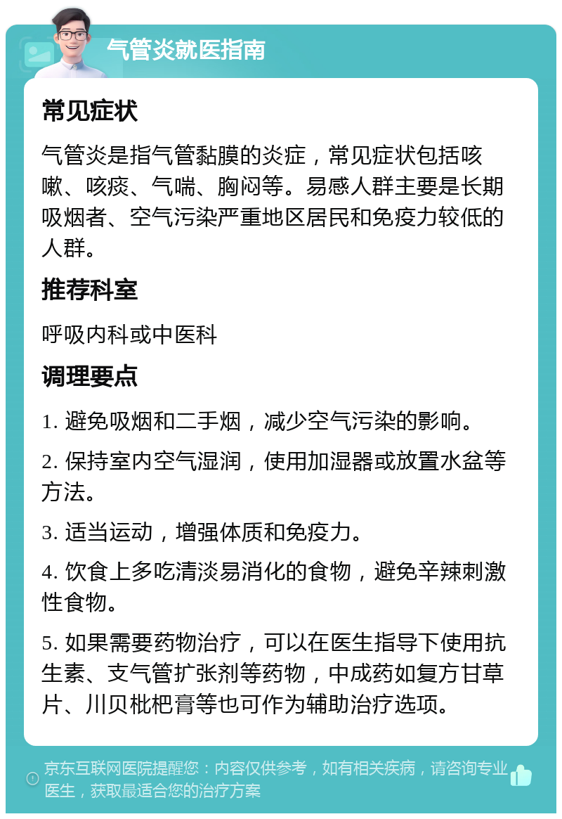 气管炎就医指南 常见症状 气管炎是指气管黏膜的炎症，常见症状包括咳嗽、咳痰、气喘、胸闷等。易感人群主要是长期吸烟者、空气污染严重地区居民和免疫力较低的人群。 推荐科室 呼吸内科或中医科 调理要点 1. 避免吸烟和二手烟，减少空气污染的影响。 2. 保持室内空气湿润，使用加湿器或放置水盆等方法。 3. 适当运动，增强体质和免疫力。 4. 饮食上多吃清淡易消化的食物，避免辛辣刺激性食物。 5. 如果需要药物治疗，可以在医生指导下使用抗生素、支气管扩张剂等药物，中成药如复方甘草片、川贝枇杷膏等也可作为辅助治疗选项。