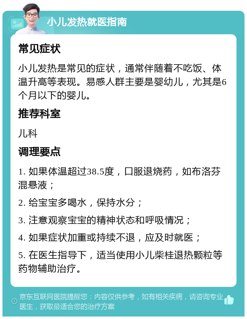 小儿发热就医指南 常见症状 小儿发热是常见的症状，通常伴随着不吃饭、体温升高等表现。易感人群主要是婴幼儿，尤其是6个月以下的婴儿。 推荐科室 儿科 调理要点 1. 如果体温超过38.5度，口服退烧药，如布洛芬混悬液； 2. 给宝宝多喝水，保持水分； 3. 注意观察宝宝的精神状态和呼吸情况； 4. 如果症状加重或持续不退，应及时就医； 5. 在医生指导下，适当使用小儿柴桂退热颗粒等药物辅助治疗。