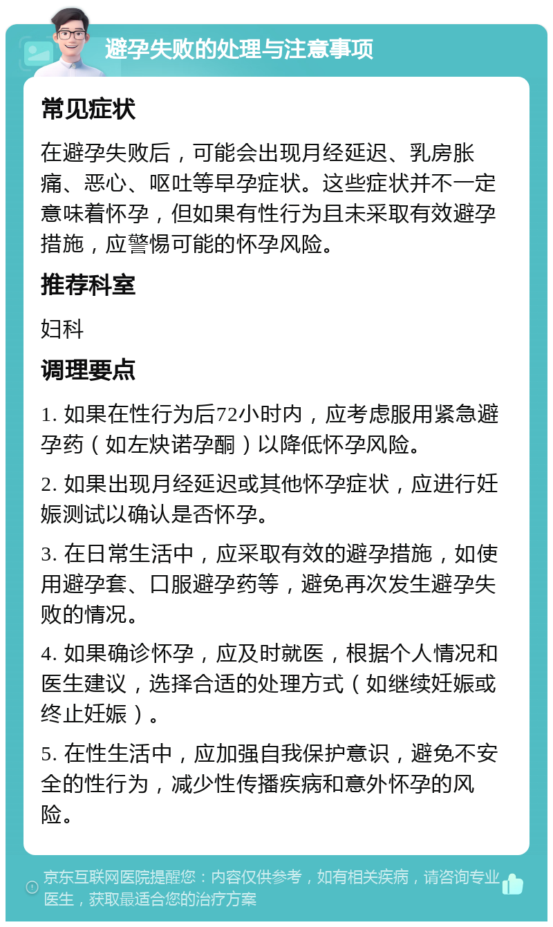 避孕失败的处理与注意事项 常见症状 在避孕失败后，可能会出现月经延迟、乳房胀痛、恶心、呕吐等早孕症状。这些症状并不一定意味着怀孕，但如果有性行为且未采取有效避孕措施，应警惕可能的怀孕风险。 推荐科室 妇科 调理要点 1. 如果在性行为后72小时内，应考虑服用紧急避孕药（如左炔诺孕酮）以降低怀孕风险。 2. 如果出现月经延迟或其他怀孕症状，应进行妊娠测试以确认是否怀孕。 3. 在日常生活中，应采取有效的避孕措施，如使用避孕套、口服避孕药等，避免再次发生避孕失败的情况。 4. 如果确诊怀孕，应及时就医，根据个人情况和医生建议，选择合适的处理方式（如继续妊娠或终止妊娠）。 5. 在性生活中，应加强自我保护意识，避免不安全的性行为，减少性传播疾病和意外怀孕的风险。