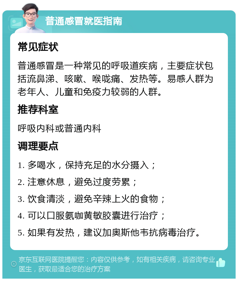 普通感冒就医指南 常见症状 普通感冒是一种常见的呼吸道疾病，主要症状包括流鼻涕、咳嗽、喉咙痛、发热等。易感人群为老年人、儿童和免疫力较弱的人群。 推荐科室 呼吸内科或普通内科 调理要点 1. 多喝水，保持充足的水分摄入； 2. 注意休息，避免过度劳累； 3. 饮食清淡，避免辛辣上火的食物； 4. 可以口服氨咖黄敏胶囊进行治疗； 5. 如果有发热，建议加奥斯他韦抗病毒治疗。