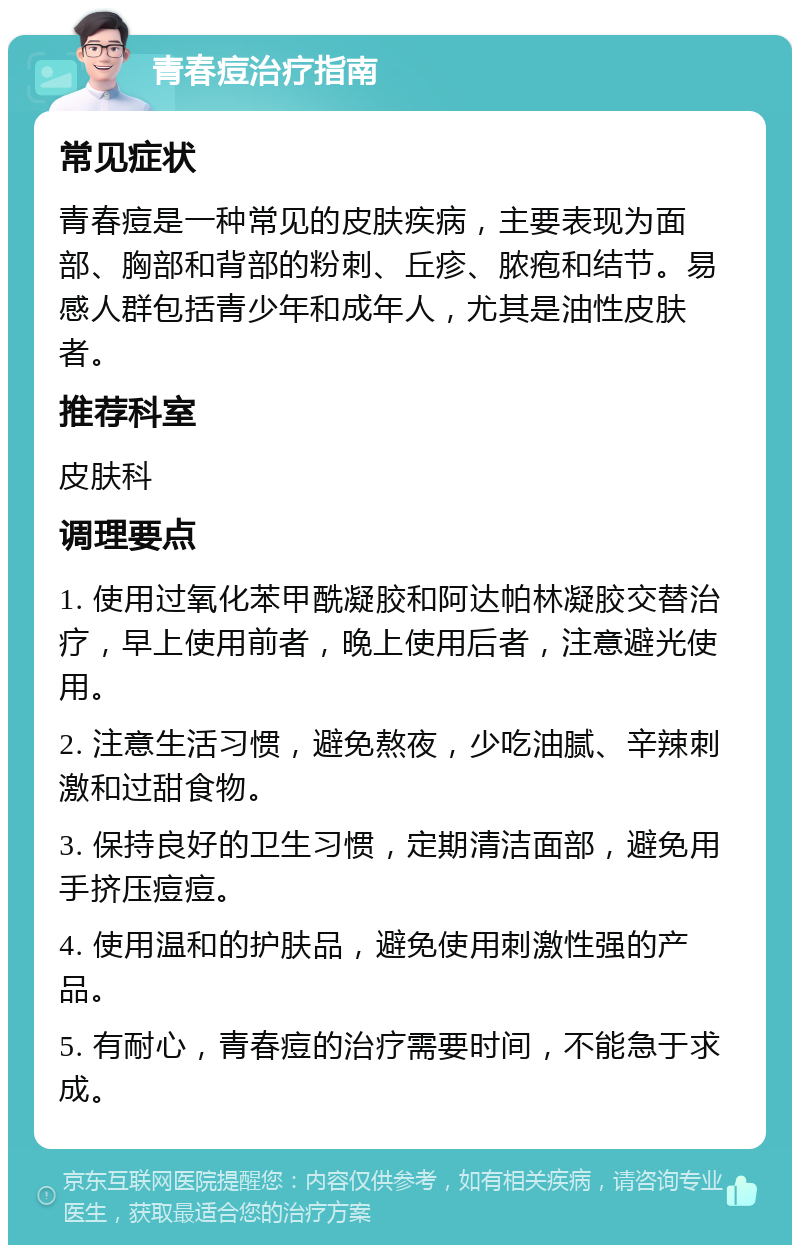 青春痘治疗指南 常见症状 青春痘是一种常见的皮肤疾病，主要表现为面部、胸部和背部的粉刺、丘疹、脓疱和结节。易感人群包括青少年和成年人，尤其是油性皮肤者。 推荐科室 皮肤科 调理要点 1. 使用过氧化苯甲酰凝胶和阿达帕林凝胶交替治疗，早上使用前者，晚上使用后者，注意避光使用。 2. 注意生活习惯，避免熬夜，少吃油腻、辛辣刺激和过甜食物。 3. 保持良好的卫生习惯，定期清洁面部，避免用手挤压痘痘。 4. 使用温和的护肤品，避免使用刺激性强的产品。 5. 有耐心，青春痘的治疗需要时间，不能急于求成。