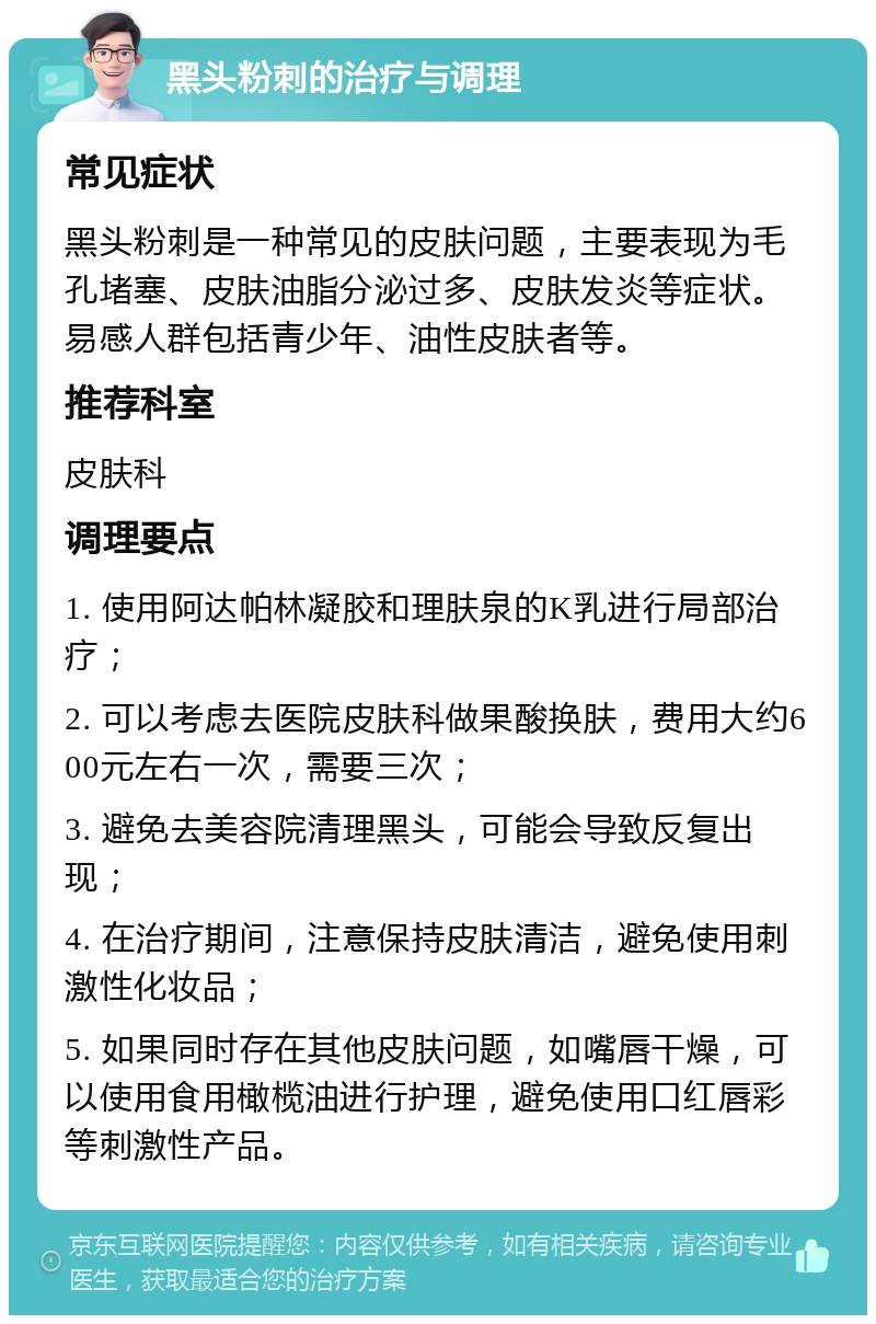 黑头粉刺的治疗与调理 常见症状 黑头粉刺是一种常见的皮肤问题，主要表现为毛孔堵塞、皮肤油脂分泌过多、皮肤发炎等症状。易感人群包括青少年、油性皮肤者等。 推荐科室 皮肤科 调理要点 1. 使用阿达帕林凝胶和理肤泉的K乳进行局部治疗； 2. 可以考虑去医院皮肤科做果酸换肤，费用大约600元左右一次，需要三次； 3. 避免去美容院清理黑头，可能会导致反复出现； 4. 在治疗期间，注意保持皮肤清洁，避免使用刺激性化妆品； 5. 如果同时存在其他皮肤问题，如嘴唇干燥，可以使用食用橄榄油进行护理，避免使用口红唇彩等刺激性产品。