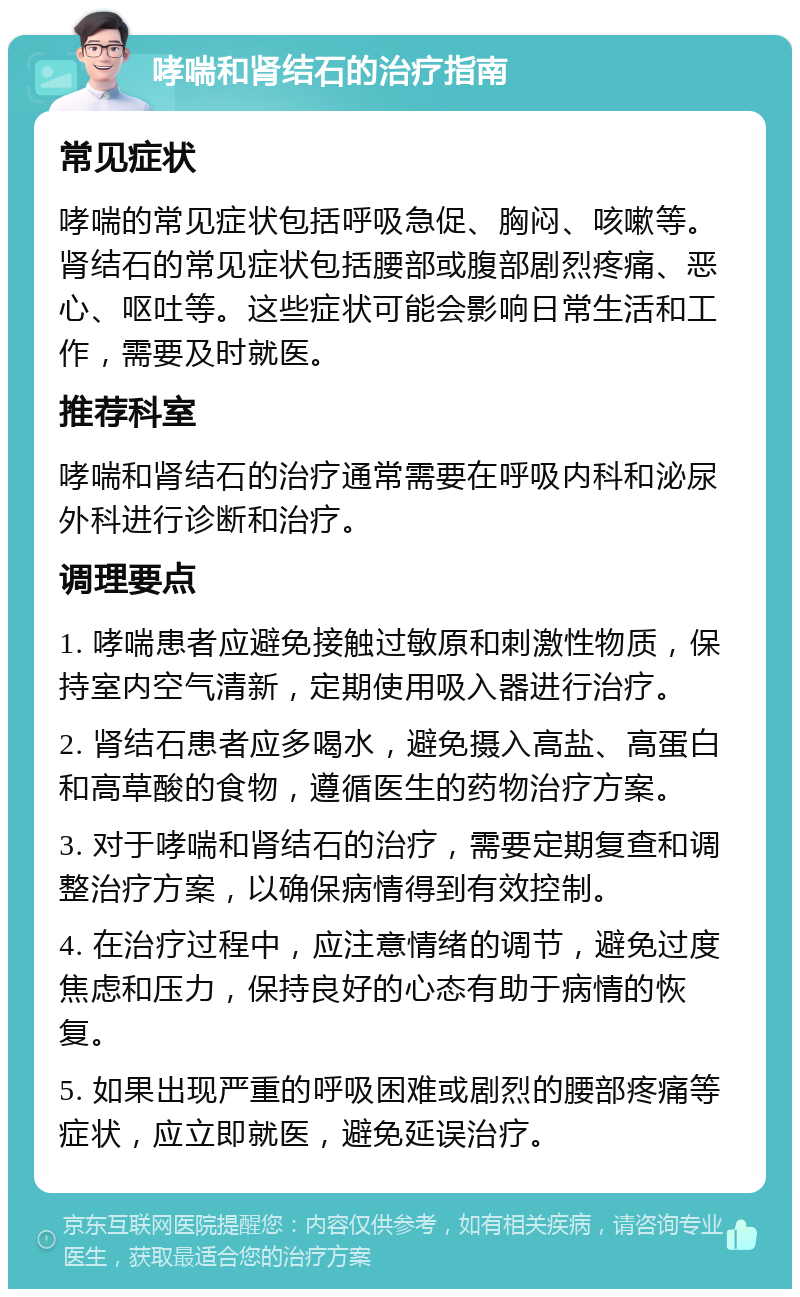 哮喘和肾结石的治疗指南 常见症状 哮喘的常见症状包括呼吸急促、胸闷、咳嗽等。肾结石的常见症状包括腰部或腹部剧烈疼痛、恶心、呕吐等。这些症状可能会影响日常生活和工作，需要及时就医。 推荐科室 哮喘和肾结石的治疗通常需要在呼吸内科和泌尿外科进行诊断和治疗。 调理要点 1. 哮喘患者应避免接触过敏原和刺激性物质，保持室内空气清新，定期使用吸入器进行治疗。 2. 肾结石患者应多喝水，避免摄入高盐、高蛋白和高草酸的食物，遵循医生的药物治疗方案。 3. 对于哮喘和肾结石的治疗，需要定期复查和调整治疗方案，以确保病情得到有效控制。 4. 在治疗过程中，应注意情绪的调节，避免过度焦虑和压力，保持良好的心态有助于病情的恢复。 5. 如果出现严重的呼吸困难或剧烈的腰部疼痛等症状，应立即就医，避免延误治疗。