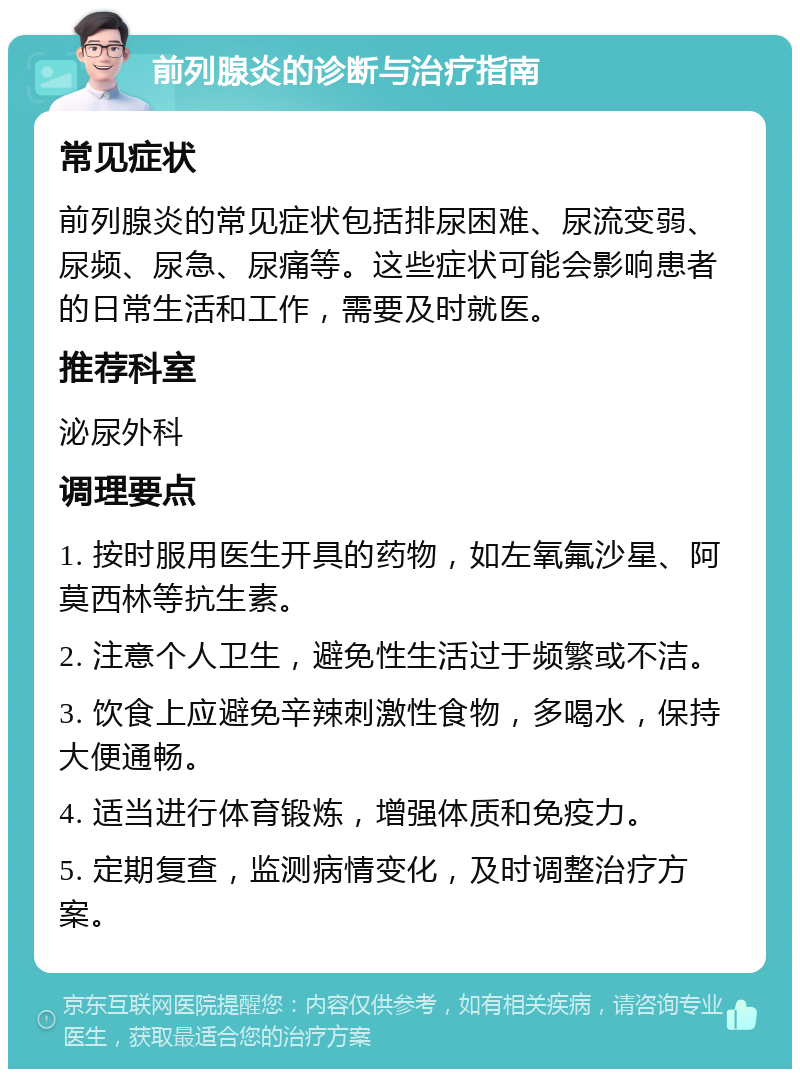 前列腺炎的诊断与治疗指南 常见症状 前列腺炎的常见症状包括排尿困难、尿流变弱、尿频、尿急、尿痛等。这些症状可能会影响患者的日常生活和工作，需要及时就医。 推荐科室 泌尿外科 调理要点 1. 按时服用医生开具的药物，如左氧氟沙星、阿莫西林等抗生素。 2. 注意个人卫生，避免性生活过于频繁或不洁。 3. 饮食上应避免辛辣刺激性食物，多喝水，保持大便通畅。 4. 适当进行体育锻炼，增强体质和免疫力。 5. 定期复查，监测病情变化，及时调整治疗方案。