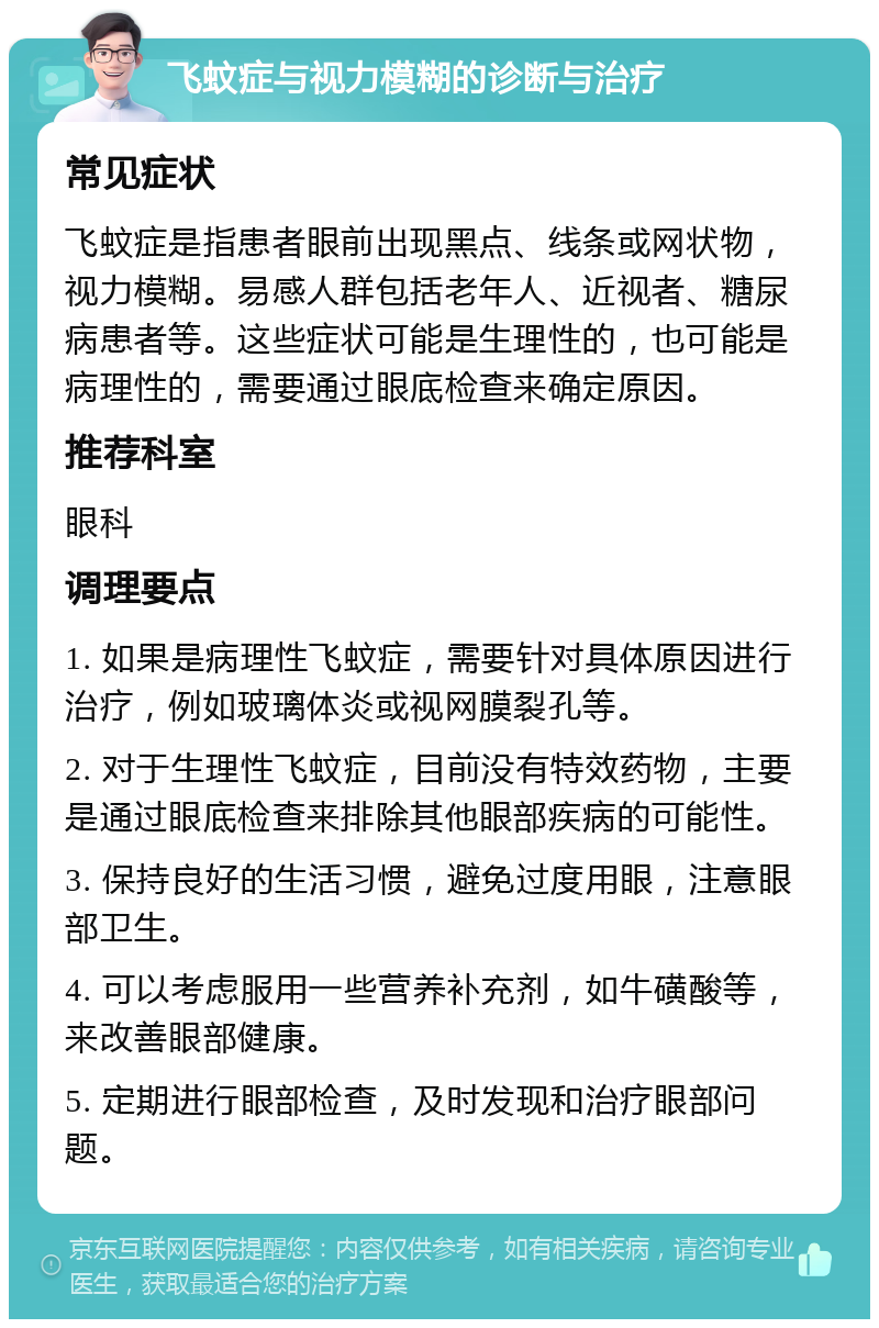 飞蚊症与视力模糊的诊断与治疗 常见症状 飞蚊症是指患者眼前出现黑点、线条或网状物，视力模糊。易感人群包括老年人、近视者、糖尿病患者等。这些症状可能是生理性的，也可能是病理性的，需要通过眼底检查来确定原因。 推荐科室 眼科 调理要点 1. 如果是病理性飞蚊症，需要针对具体原因进行治疗，例如玻璃体炎或视网膜裂孔等。 2. 对于生理性飞蚊症，目前没有特效药物，主要是通过眼底检查来排除其他眼部疾病的可能性。 3. 保持良好的生活习惯，避免过度用眼，注意眼部卫生。 4. 可以考虑服用一些营养补充剂，如牛磺酸等，来改善眼部健康。 5. 定期进行眼部检查，及时发现和治疗眼部问题。