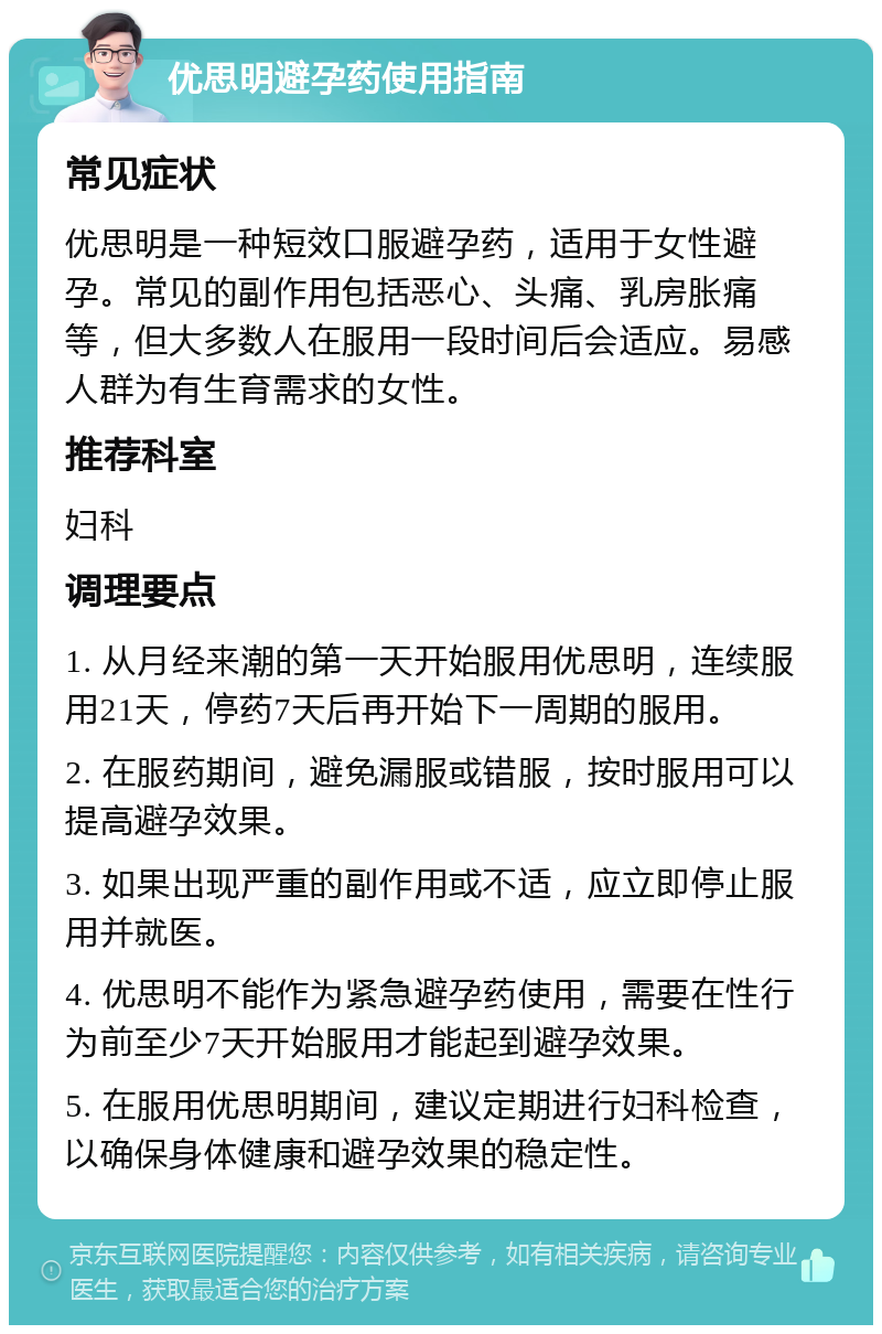 优思明避孕药使用指南 常见症状 优思明是一种短效口服避孕药，适用于女性避孕。常见的副作用包括恶心、头痛、乳房胀痛等，但大多数人在服用一段时间后会适应。易感人群为有生育需求的女性。 推荐科室 妇科 调理要点 1. 从月经来潮的第一天开始服用优思明，连续服用21天，停药7天后再开始下一周期的服用。 2. 在服药期间，避免漏服或错服，按时服用可以提高避孕效果。 3. 如果出现严重的副作用或不适，应立即停止服用并就医。 4. 优思明不能作为紧急避孕药使用，需要在性行为前至少7天开始服用才能起到避孕效果。 5. 在服用优思明期间，建议定期进行妇科检查，以确保身体健康和避孕效果的稳定性。