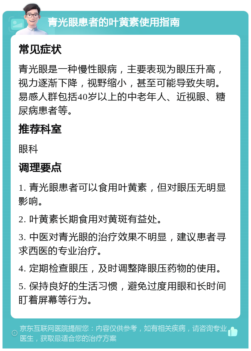 青光眼患者的叶黄素使用指南 常见症状 青光眼是一种慢性眼病，主要表现为眼压升高，视力逐渐下降，视野缩小，甚至可能导致失明。易感人群包括40岁以上的中老年人、近视眼、糖尿病患者等。 推荐科室 眼科 调理要点 1. 青光眼患者可以食用叶黄素，但对眼压无明显影响。 2. 叶黄素长期食用对黄斑有益处。 3. 中医对青光眼的治疗效果不明显，建议患者寻求西医的专业治疗。 4. 定期检查眼压，及时调整降眼压药物的使用。 5. 保持良好的生活习惯，避免过度用眼和长时间盯着屏幕等行为。