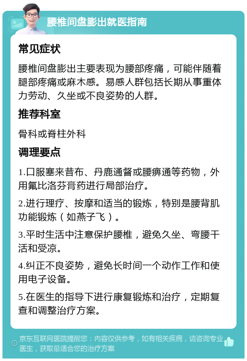 腰椎间盘膨出就医指南 常见症状 腰椎间盘膨出主要表现为腰部疼痛，可能伴随着腿部疼痛或麻木感。易感人群包括长期从事重体力劳动、久坐或不良姿势的人群。 推荐科室 骨科或脊柱外科 调理要点 1.口服塞来昔布、丹鹿通督或腰痹通等药物，外用氟比洛芬膏药进行局部治疗。 2.进行理疗、按摩和适当的锻炼，特别是腰背肌功能锻炼（如燕子飞）。 3.平时生活中注意保护腰椎，避免久坐、弯腰干活和受凉。 4.纠正不良姿势，避免长时间一个动作工作和使用电子设备。 5.在医生的指导下进行康复锻炼和治疗，定期复查和调整治疗方案。