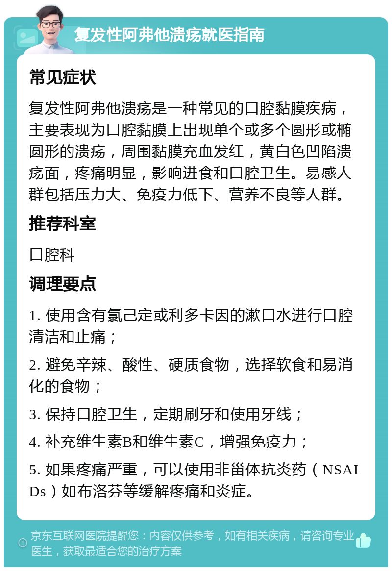 复发性阿弗他溃疡就医指南 常见症状 复发性阿弗他溃疡是一种常见的口腔黏膜疾病，主要表现为口腔黏膜上出现单个或多个圆形或椭圆形的溃疡，周围黏膜充血发红，黄白色凹陷溃疡面，疼痛明显，影响进食和口腔卫生。易感人群包括压力大、免疫力低下、营养不良等人群。 推荐科室 口腔科 调理要点 1. 使用含有氯己定或利多卡因的漱口水进行口腔清洁和止痛； 2. 避免辛辣、酸性、硬质食物，选择软食和易消化的食物； 3. 保持口腔卫生，定期刷牙和使用牙线； 4. 补充维生素B和维生素C，增强免疫力； 5. 如果疼痛严重，可以使用非甾体抗炎药（NSAIDs）如布洛芬等缓解疼痛和炎症。