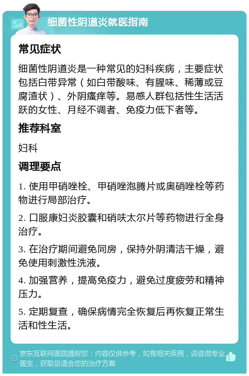 细菌性阴道炎就医指南 常见症状 细菌性阴道炎是一种常见的妇科疾病，主要症状包括白带异常（如白带酸味、有腥味、稀薄或豆腐渣状）、外阴瘙痒等。易感人群包括性生活活跃的女性、月经不调者、免疫力低下者等。 推荐科室 妇科 调理要点 1. 使用甲硝唑栓、甲硝唑泡腾片或奥硝唑栓等药物进行局部治疗。 2. 口服康妇炎胶囊和硝呋太尔片等药物进行全身治疗。 3. 在治疗期间避免同房，保持外阴清洁干燥，避免使用刺激性洗液。 4. 加强营养，提高免疫力，避免过度疲劳和精神压力。 5. 定期复查，确保病情完全恢复后再恢复正常生活和性生活。