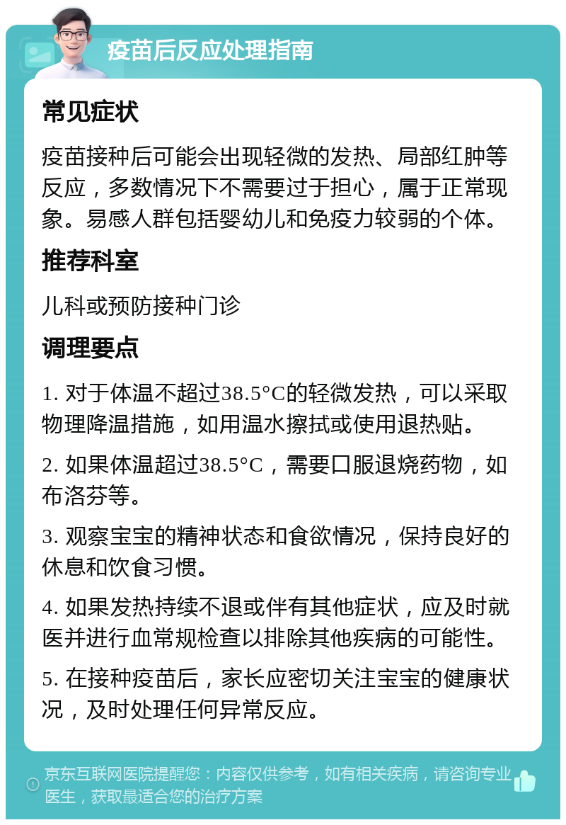 疫苗后反应处理指南 常见症状 疫苗接种后可能会出现轻微的发热、局部红肿等反应，多数情况下不需要过于担心，属于正常现象。易感人群包括婴幼儿和免疫力较弱的个体。 推荐科室 儿科或预防接种门诊 调理要点 1. 对于体温不超过38.5°C的轻微发热，可以采取物理降温措施，如用温水擦拭或使用退热贴。 2. 如果体温超过38.5°C，需要口服退烧药物，如布洛芬等。 3. 观察宝宝的精神状态和食欲情况，保持良好的休息和饮食习惯。 4. 如果发热持续不退或伴有其他症状，应及时就医并进行血常规检查以排除其他疾病的可能性。 5. 在接种疫苗后，家长应密切关注宝宝的健康状况，及时处理任何异常反应。