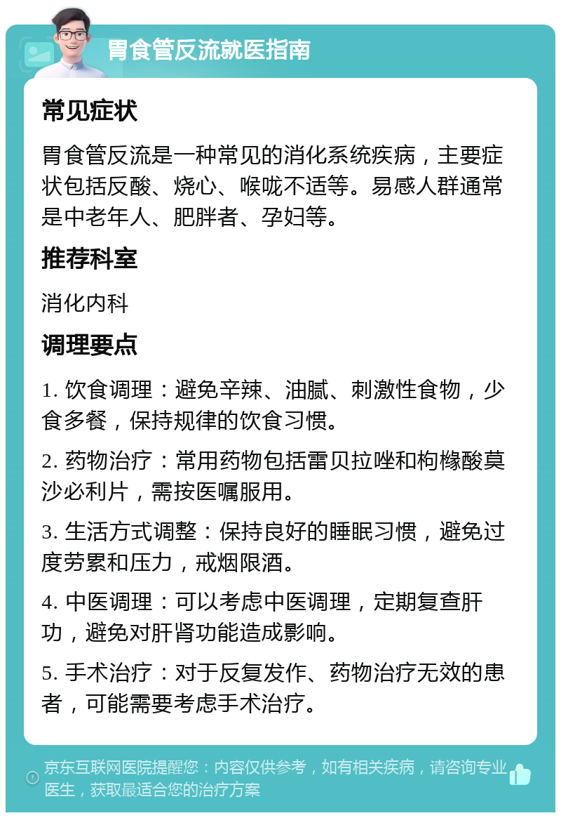 胃食管反流就医指南 常见症状 胃食管反流是一种常见的消化系统疾病，主要症状包括反酸、烧心、喉咙不适等。易感人群通常是中老年人、肥胖者、孕妇等。 推荐科室 消化内科 调理要点 1. 饮食调理：避免辛辣、油腻、刺激性食物，少食多餐，保持规律的饮食习惯。 2. 药物治疗：常用药物包括雷贝拉唑和枸橼酸莫沙必利片，需按医嘱服用。 3. 生活方式调整：保持良好的睡眠习惯，避免过度劳累和压力，戒烟限酒。 4. 中医调理：可以考虑中医调理，定期复查肝功，避免对肝肾功能造成影响。 5. 手术治疗：对于反复发作、药物治疗无效的患者，可能需要考虑手术治疗。