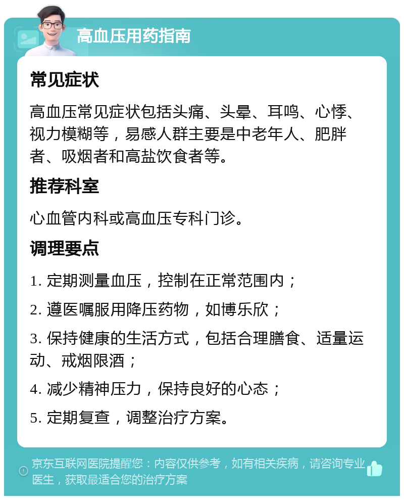 高血压用药指南 常见症状 高血压常见症状包括头痛、头晕、耳鸣、心悸、视力模糊等，易感人群主要是中老年人、肥胖者、吸烟者和高盐饮食者等。 推荐科室 心血管内科或高血压专科门诊。 调理要点 1. 定期测量血压，控制在正常范围内； 2. 遵医嘱服用降压药物，如博乐欣； 3. 保持健康的生活方式，包括合理膳食、适量运动、戒烟限酒； 4. 减少精神压力，保持良好的心态； 5. 定期复查，调整治疗方案。