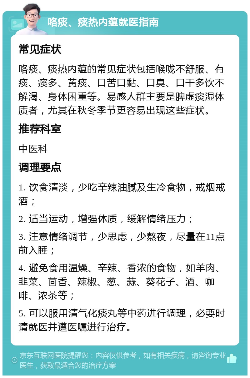 咯痰、痰热内蕴就医指南 常见症状 咯痰、痰热内蕴的常见症状包括喉咙不舒服、有痰、痰多、黄痰、口苦口黏、口臭、口干多饮不解渴、身体困重等。易感人群主要是脾虚痰湿体质者，尤其在秋冬季节更容易出现这些症状。 推荐科室 中医科 调理要点 1. 饮食清淡，少吃辛辣油腻及生冷食物，戒烟戒酒； 2. 适当运动，增强体质，缓解情绪压力； 3. 注意情绪调节，少思虑，少熬夜，尽量在11点前入睡； 4. 避免食用温燥、辛辣、香浓的食物，如羊肉、韭菜、茴香、辣椒、葱、蒜、葵花子、酒、咖啡、浓茶等； 5. 可以服用清气化痰丸等中药进行调理，必要时请就医并遵医嘱进行治疗。