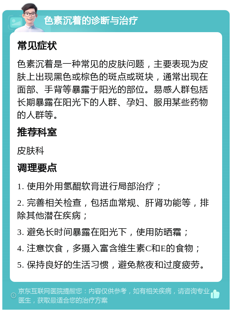 色素沉着的诊断与治疗 常见症状 色素沉着是一种常见的皮肤问题，主要表现为皮肤上出现黑色或棕色的斑点或斑块，通常出现在面部、手背等暴露于阳光的部位。易感人群包括长期暴露在阳光下的人群、孕妇、服用某些药物的人群等。 推荐科室 皮肤科 调理要点 1. 使用外用氢醌软膏进行局部治疗； 2. 完善相关检查，包括血常规、肝肾功能等，排除其他潜在疾病； 3. 避免长时间暴露在阳光下，使用防晒霜； 4. 注意饮食，多摄入富含维生素C和E的食物； 5. 保持良好的生活习惯，避免熬夜和过度疲劳。