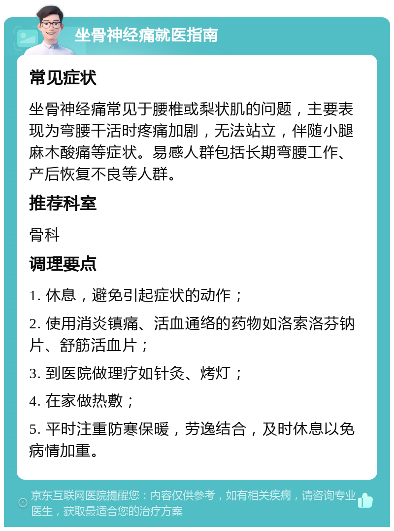 坐骨神经痛就医指南 常见症状 坐骨神经痛常见于腰椎或梨状肌的问题，主要表现为弯腰干活时疼痛加剧，无法站立，伴随小腿麻木酸痛等症状。易感人群包括长期弯腰工作、产后恢复不良等人群。 推荐科室 骨科 调理要点 1. 休息，避免引起症状的动作； 2. 使用消炎镇痛、活血通络的药物如洛索洛芬钠片、舒筋活血片； 3. 到医院做理疗如针灸、烤灯； 4. 在家做热敷； 5. 平时注重防寒保暖，劳逸结合，及时休息以免病情加重。