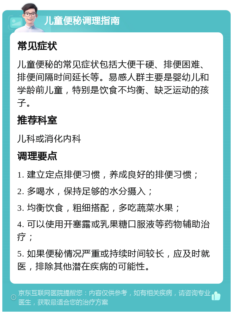 儿童便秘调理指南 常见症状 儿童便秘的常见症状包括大便干硬、排便困难、排便间隔时间延长等。易感人群主要是婴幼儿和学龄前儿童，特别是饮食不均衡、缺乏运动的孩子。 推荐科室 儿科或消化内科 调理要点 1. 建立定点排便习惯，养成良好的排便习惯； 2. 多喝水，保持足够的水分摄入； 3. 均衡饮食，粗细搭配，多吃蔬菜水果； 4. 可以使用开塞露或乳果糖口服液等药物辅助治疗； 5. 如果便秘情况严重或持续时间较长，应及时就医，排除其他潜在疾病的可能性。