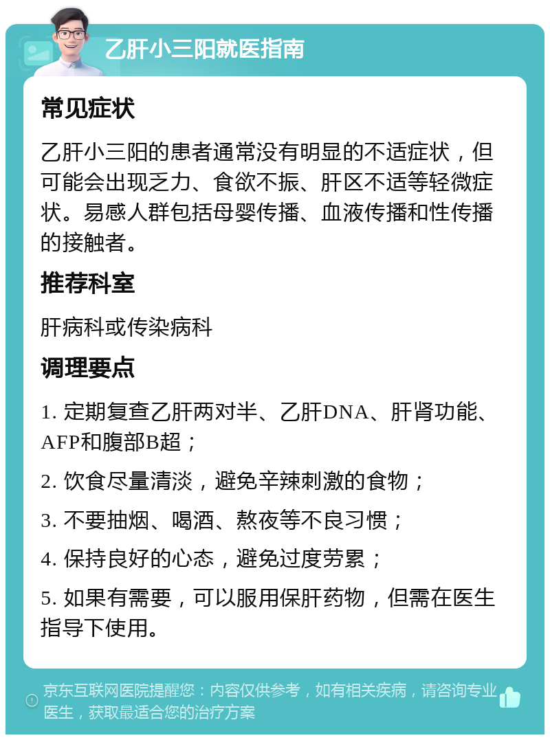 乙肝小三阳就医指南 常见症状 乙肝小三阳的患者通常没有明显的不适症状，但可能会出现乏力、食欲不振、肝区不适等轻微症状。易感人群包括母婴传播、血液传播和性传播的接触者。 推荐科室 肝病科或传染病科 调理要点 1. 定期复查乙肝两对半、乙肝DNA、肝肾功能、AFP和腹部B超； 2. 饮食尽量清淡，避免辛辣刺激的食物； 3. 不要抽烟、喝酒、熬夜等不良习惯； 4. 保持良好的心态，避免过度劳累； 5. 如果有需要，可以服用保肝药物，但需在医生指导下使用。