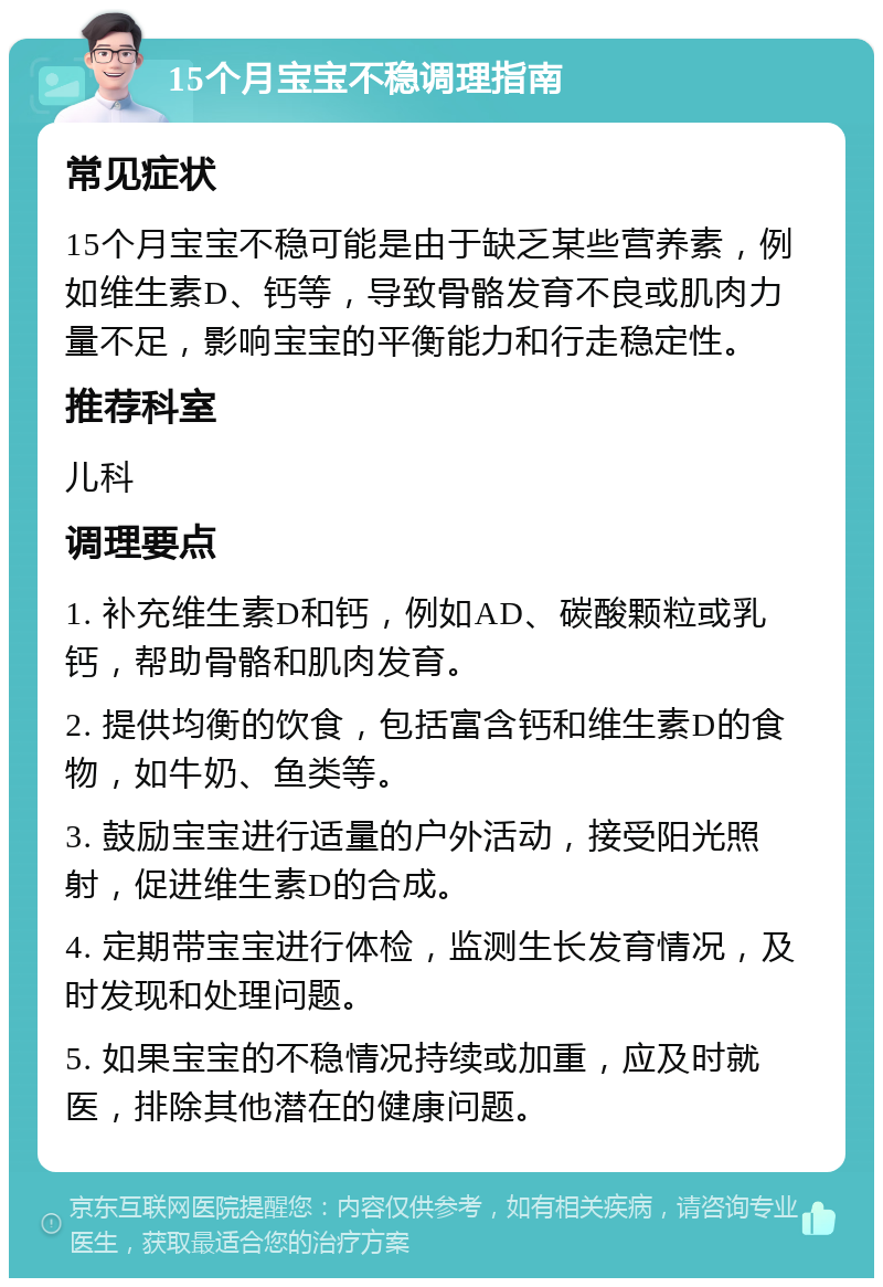 15个月宝宝不稳调理指南 常见症状 15个月宝宝不稳可能是由于缺乏某些营养素，例如维生素D、钙等，导致骨骼发育不良或肌肉力量不足，影响宝宝的平衡能力和行走稳定性。 推荐科室 儿科 调理要点 1. 补充维生素D和钙，例如AD、碳酸颗粒或乳钙，帮助骨骼和肌肉发育。 2. 提供均衡的饮食，包括富含钙和维生素D的食物，如牛奶、鱼类等。 3. 鼓励宝宝进行适量的户外活动，接受阳光照射，促进维生素D的合成。 4. 定期带宝宝进行体检，监测生长发育情况，及时发现和处理问题。 5. 如果宝宝的不稳情况持续或加重，应及时就医，排除其他潜在的健康问题。