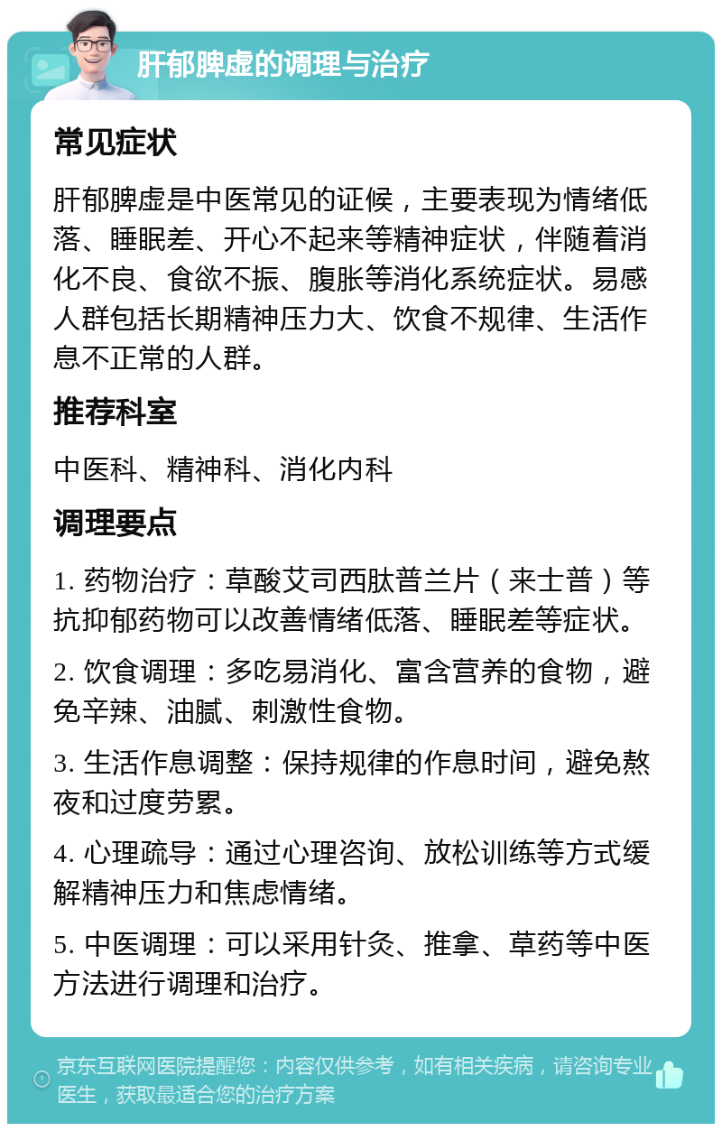 肝郁脾虚的调理与治疗 常见症状 肝郁脾虚是中医常见的证候，主要表现为情绪低落、睡眠差、开心不起来等精神症状，伴随着消化不良、食欲不振、腹胀等消化系统症状。易感人群包括长期精神压力大、饮食不规律、生活作息不正常的人群。 推荐科室 中医科、精神科、消化内科 调理要点 1. 药物治疗：草酸艾司西肽普兰片（来士普）等抗抑郁药物可以改善情绪低落、睡眠差等症状。 2. 饮食调理：多吃易消化、富含营养的食物，避免辛辣、油腻、刺激性食物。 3. 生活作息调整：保持规律的作息时间，避免熬夜和过度劳累。 4. 心理疏导：通过心理咨询、放松训练等方式缓解精神压力和焦虑情绪。 5. 中医调理：可以采用针灸、推拿、草药等中医方法进行调理和治疗。