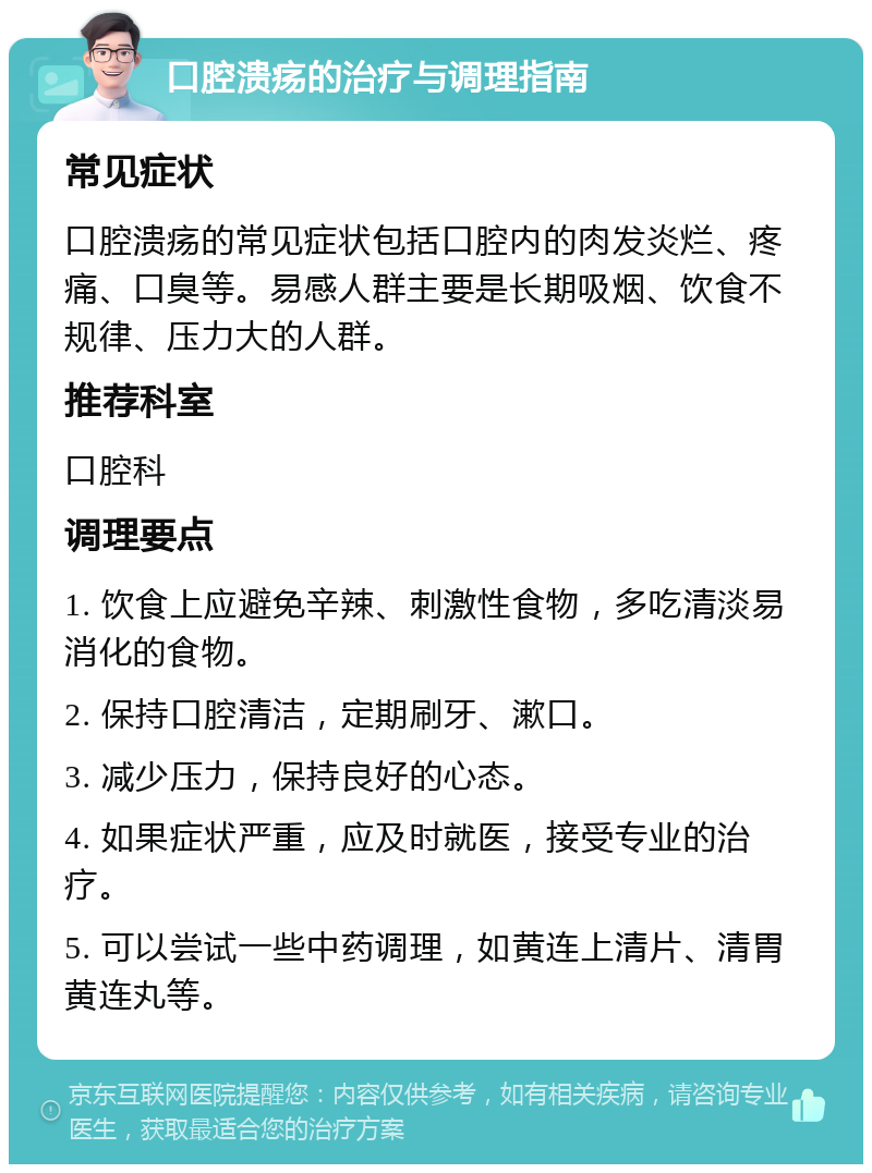 口腔溃疡的治疗与调理指南 常见症状 口腔溃疡的常见症状包括口腔内的肉发炎烂、疼痛、口臭等。易感人群主要是长期吸烟、饮食不规律、压力大的人群。 推荐科室 口腔科 调理要点 1. 饮食上应避免辛辣、刺激性食物，多吃清淡易消化的食物。 2. 保持口腔清洁，定期刷牙、漱口。 3. 减少压力，保持良好的心态。 4. 如果症状严重，应及时就医，接受专业的治疗。 5. 可以尝试一些中药调理，如黄连上清片、清胃黄连丸等。