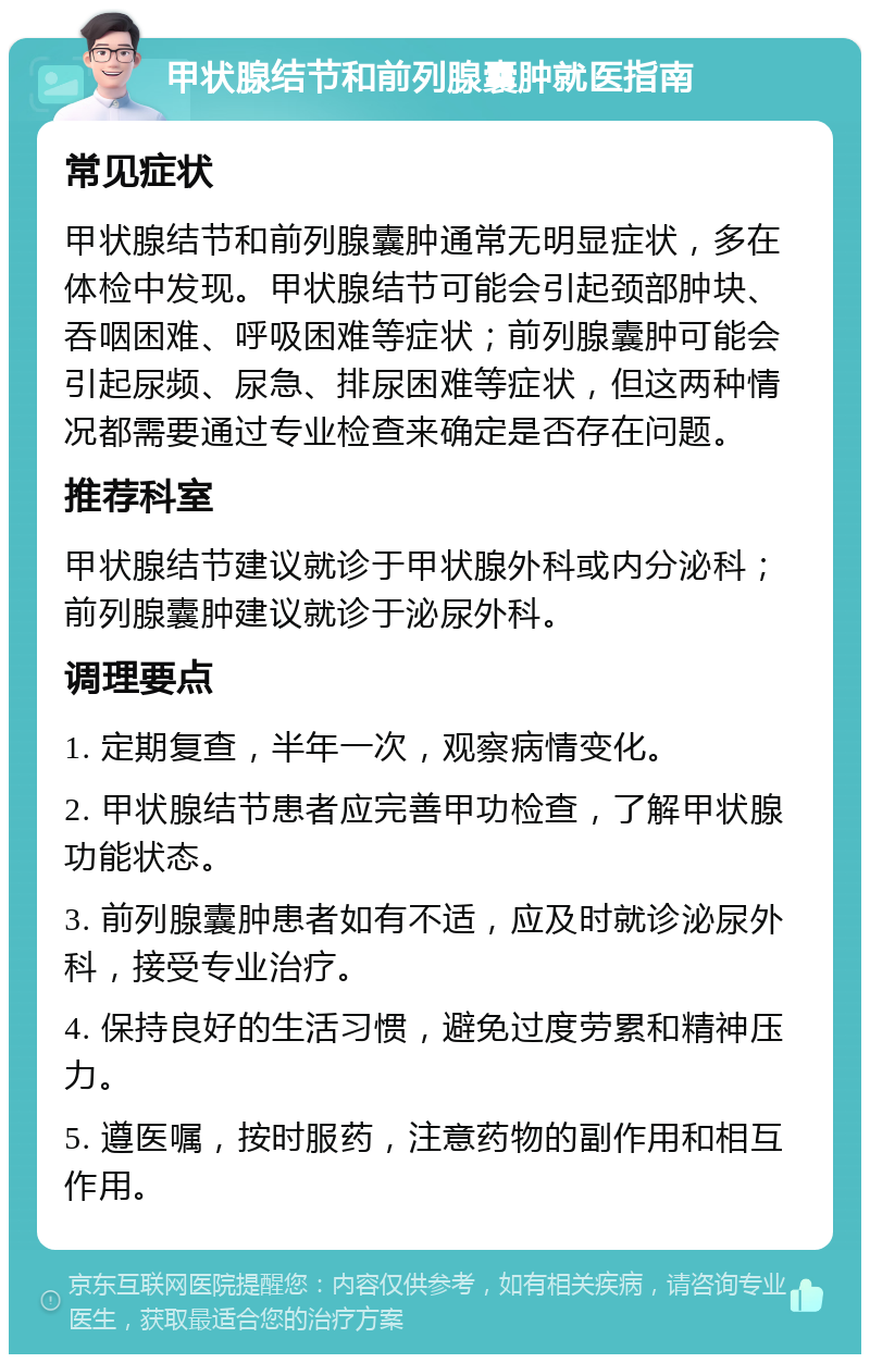 甲状腺结节和前列腺囊肿就医指南 常见症状 甲状腺结节和前列腺囊肿通常无明显症状，多在体检中发现。甲状腺结节可能会引起颈部肿块、吞咽困难、呼吸困难等症状；前列腺囊肿可能会引起尿频、尿急、排尿困难等症状，但这两种情况都需要通过专业检查来确定是否存在问题。 推荐科室 甲状腺结节建议就诊于甲状腺外科或内分泌科；前列腺囊肿建议就诊于泌尿外科。 调理要点 1. 定期复查，半年一次，观察病情变化。 2. 甲状腺结节患者应完善甲功检查，了解甲状腺功能状态。 3. 前列腺囊肿患者如有不适，应及时就诊泌尿外科，接受专业治疗。 4. 保持良好的生活习惯，避免过度劳累和精神压力。 5. 遵医嘱，按时服药，注意药物的副作用和相互作用。