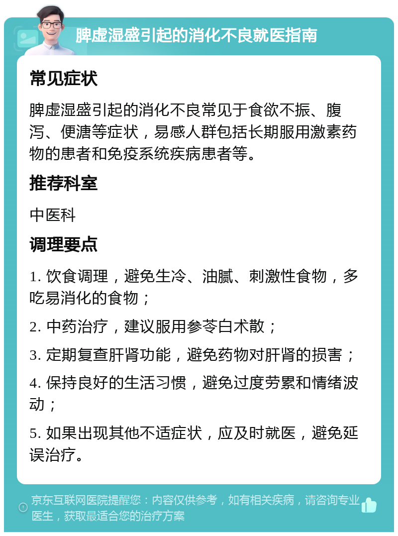 脾虚湿盛引起的消化不良就医指南 常见症状 脾虚湿盛引起的消化不良常见于食欲不振、腹泻、便溏等症状，易感人群包括长期服用激素药物的患者和免疫系统疾病患者等。 推荐科室 中医科 调理要点 1. 饮食调理，避免生冷、油腻、刺激性食物，多吃易消化的食物； 2. 中药治疗，建议服用参苓白术散； 3. 定期复查肝肾功能，避免药物对肝肾的损害； 4. 保持良好的生活习惯，避免过度劳累和情绪波动； 5. 如果出现其他不适症状，应及时就医，避免延误治疗。