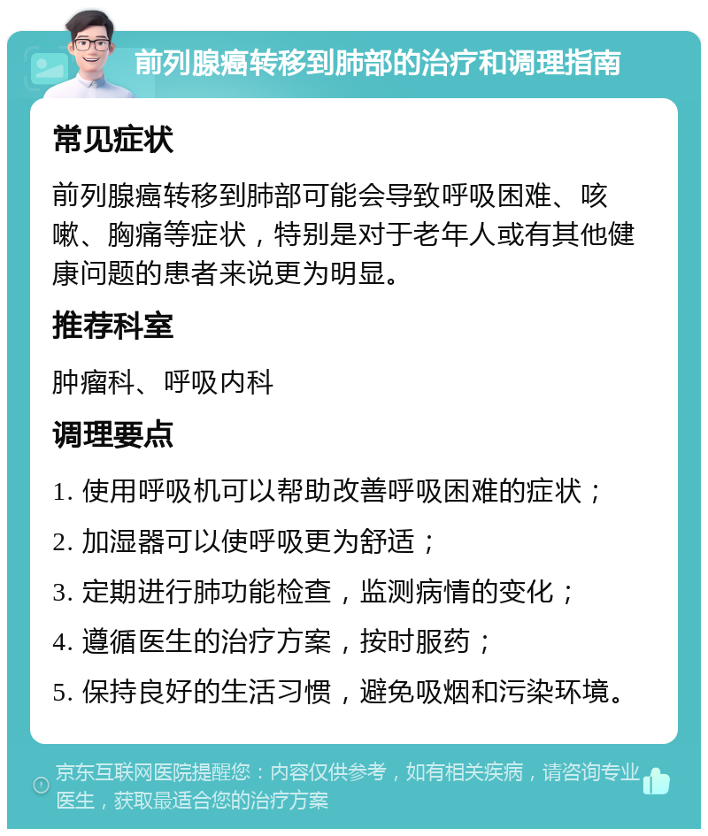 前列腺癌转移到肺部的治疗和调理指南 常见症状 前列腺癌转移到肺部可能会导致呼吸困难、咳嗽、胸痛等症状，特别是对于老年人或有其他健康问题的患者来说更为明显。 推荐科室 肿瘤科、呼吸内科 调理要点 1. 使用呼吸机可以帮助改善呼吸困难的症状； 2. 加湿器可以使呼吸更为舒适； 3. 定期进行肺功能检查，监测病情的变化； 4. 遵循医生的治疗方案，按时服药； 5. 保持良好的生活习惯，避免吸烟和污染环境。