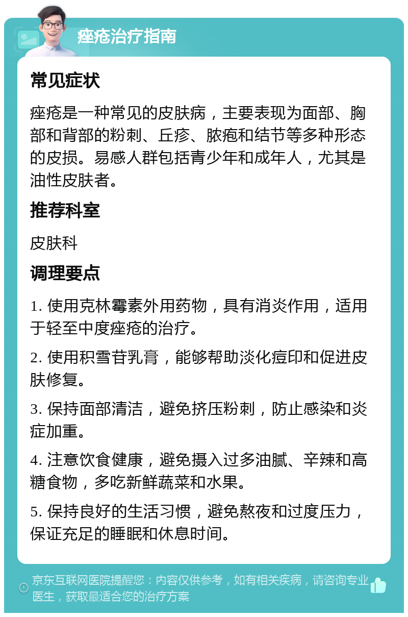 痤疮治疗指南 常见症状 痤疮是一种常见的皮肤病，主要表现为面部、胸部和背部的粉刺、丘疹、脓疱和结节等多种形态的皮损。易感人群包括青少年和成年人，尤其是油性皮肤者。 推荐科室 皮肤科 调理要点 1. 使用克林霉素外用药物，具有消炎作用，适用于轻至中度痤疮的治疗。 2. 使用积雪苷乳膏，能够帮助淡化痘印和促进皮肤修复。 3. 保持面部清洁，避免挤压粉刺，防止感染和炎症加重。 4. 注意饮食健康，避免摄入过多油腻、辛辣和高糖食物，多吃新鲜蔬菜和水果。 5. 保持良好的生活习惯，避免熬夜和过度压力，保证充足的睡眠和休息时间。