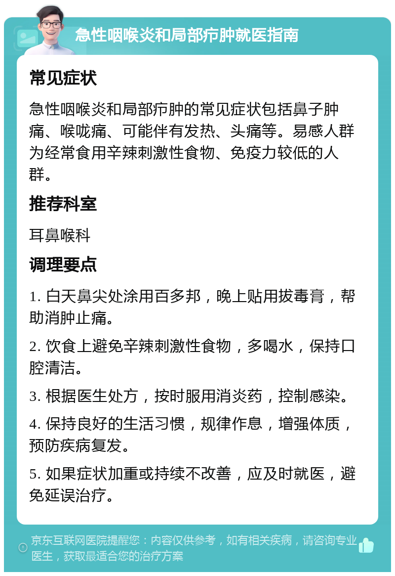 急性咽喉炎和局部疖肿就医指南 常见症状 急性咽喉炎和局部疖肿的常见症状包括鼻子肿痛、喉咙痛、可能伴有发热、头痛等。易感人群为经常食用辛辣刺激性食物、免疫力较低的人群。 推荐科室 耳鼻喉科 调理要点 1. 白天鼻尖处涂用百多邦，晚上贴用拔毒膏，帮助消肿止痛。 2. 饮食上避免辛辣刺激性食物，多喝水，保持口腔清洁。 3. 根据医生处方，按时服用消炎药，控制感染。 4. 保持良好的生活习惯，规律作息，增强体质，预防疾病复发。 5. 如果症状加重或持续不改善，应及时就医，避免延误治疗。