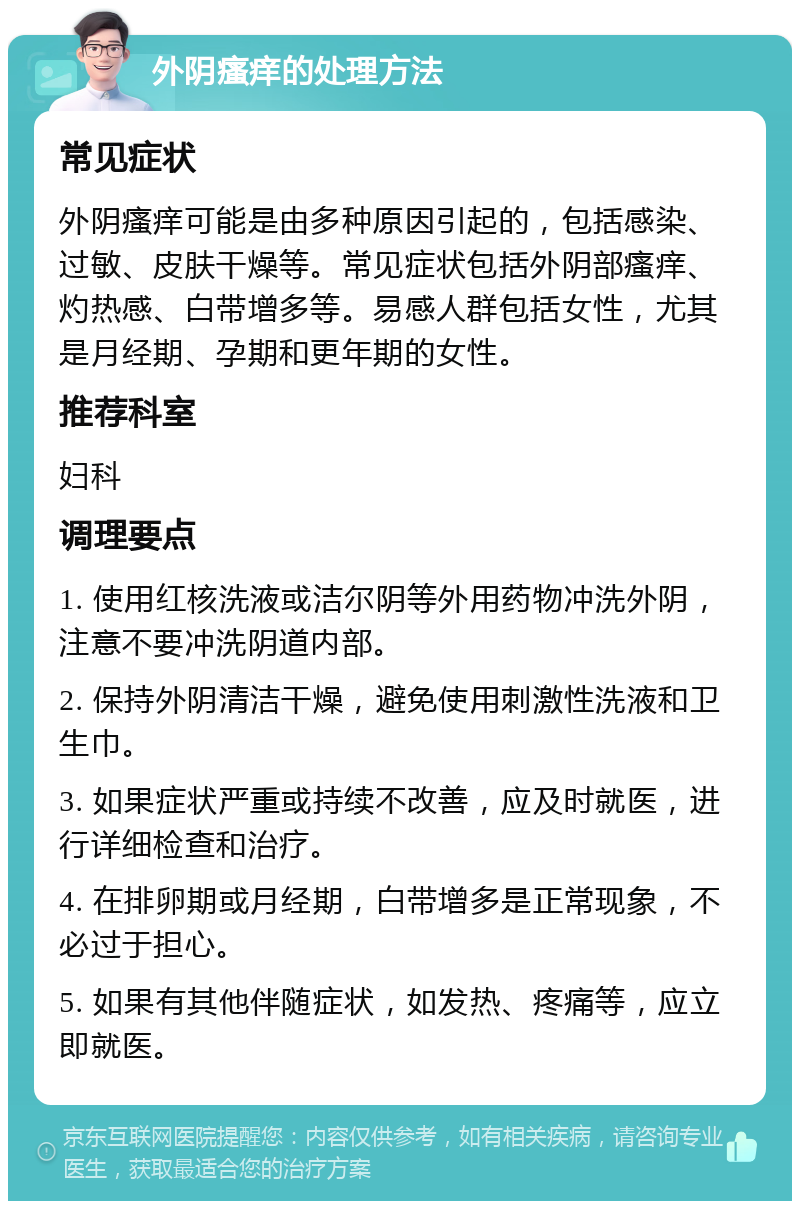 外阴瘙痒的处理方法 常见症状 外阴瘙痒可能是由多种原因引起的，包括感染、过敏、皮肤干燥等。常见症状包括外阴部瘙痒、灼热感、白带增多等。易感人群包括女性，尤其是月经期、孕期和更年期的女性。 推荐科室 妇科 调理要点 1. 使用红核洗液或洁尔阴等外用药物冲洗外阴，注意不要冲洗阴道内部。 2. 保持外阴清洁干燥，避免使用刺激性洗液和卫生巾。 3. 如果症状严重或持续不改善，应及时就医，进行详细检查和治疗。 4. 在排卵期或月经期，白带增多是正常现象，不必过于担心。 5. 如果有其他伴随症状，如发热、疼痛等，应立即就医。