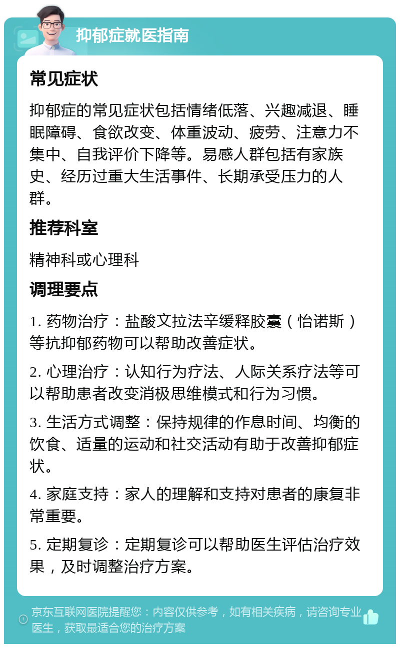 抑郁症就医指南 常见症状 抑郁症的常见症状包括情绪低落、兴趣减退、睡眠障碍、食欲改变、体重波动、疲劳、注意力不集中、自我评价下降等。易感人群包括有家族史、经历过重大生活事件、长期承受压力的人群。 推荐科室 精神科或心理科 调理要点 1. 药物治疗：盐酸文拉法辛缓释胶囊（怡诺斯）等抗抑郁药物可以帮助改善症状。 2. 心理治疗：认知行为疗法、人际关系疗法等可以帮助患者改变消极思维模式和行为习惯。 3. 生活方式调整：保持规律的作息时间、均衡的饮食、适量的运动和社交活动有助于改善抑郁症状。 4. 家庭支持：家人的理解和支持对患者的康复非常重要。 5. 定期复诊：定期复诊可以帮助医生评估治疗效果，及时调整治疗方案。