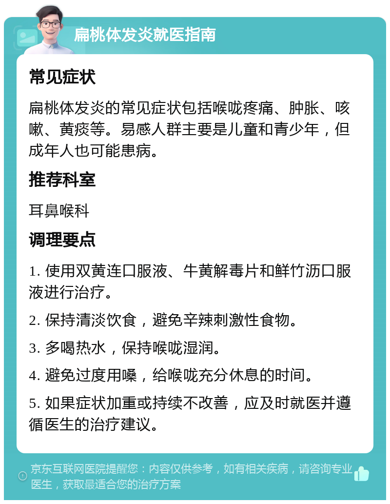 扁桃体发炎就医指南 常见症状 扁桃体发炎的常见症状包括喉咙疼痛、肿胀、咳嗽、黄痰等。易感人群主要是儿童和青少年，但成年人也可能患病。 推荐科室 耳鼻喉科 调理要点 1. 使用双黄连口服液、牛黄解毒片和鲜竹沥口服液进行治疗。 2. 保持清淡饮食，避免辛辣刺激性食物。 3. 多喝热水，保持喉咙湿润。 4. 避免过度用嗓，给喉咙充分休息的时间。 5. 如果症状加重或持续不改善，应及时就医并遵循医生的治疗建议。