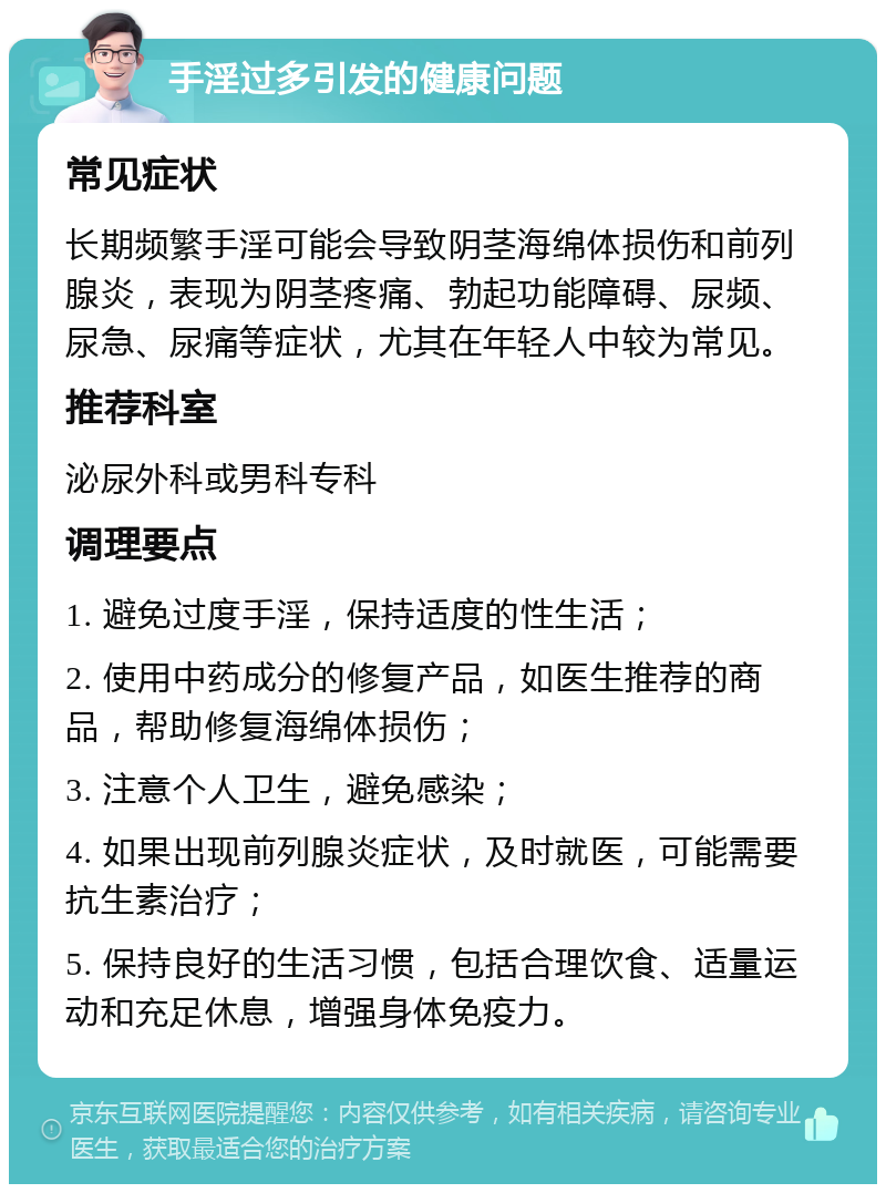 手淫过多引发的健康问题 常见症状 长期频繁手淫可能会导致阴茎海绵体损伤和前列腺炎，表现为阴茎疼痛、勃起功能障碍、尿频、尿急、尿痛等症状，尤其在年轻人中较为常见。 推荐科室 泌尿外科或男科专科 调理要点 1. 避免过度手淫，保持适度的性生活； 2. 使用中药成分的修复产品，如医生推荐的商品，帮助修复海绵体损伤； 3. 注意个人卫生，避免感染； 4. 如果出现前列腺炎症状，及时就医，可能需要抗生素治疗； 5. 保持良好的生活习惯，包括合理饮食、适量运动和充足休息，增强身体免疫力。