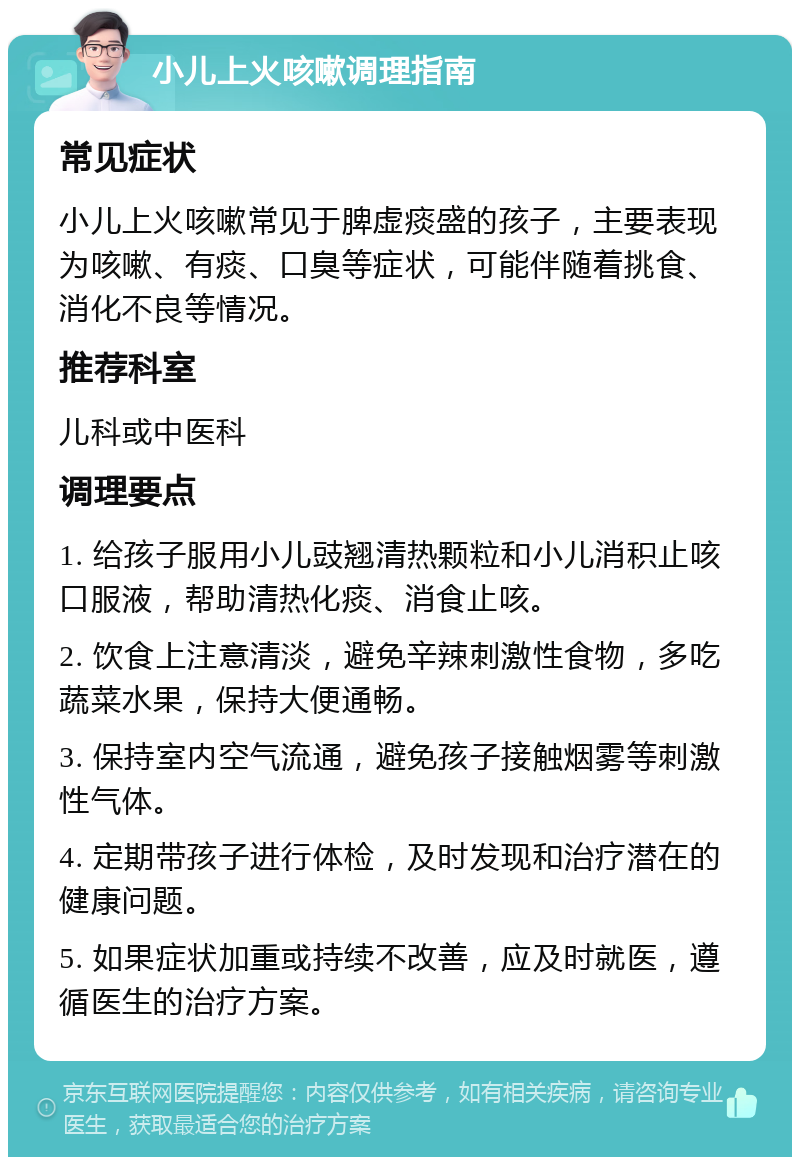 小儿上火咳嗽调理指南 常见症状 小儿上火咳嗽常见于脾虚痰盛的孩子，主要表现为咳嗽、有痰、口臭等症状，可能伴随着挑食、消化不良等情况。 推荐科室 儿科或中医科 调理要点 1. 给孩子服用小儿豉翘清热颗粒和小儿消积止咳口服液，帮助清热化痰、消食止咳。 2. 饮食上注意清淡，避免辛辣刺激性食物，多吃蔬菜水果，保持大便通畅。 3. 保持室内空气流通，避免孩子接触烟雾等刺激性气体。 4. 定期带孩子进行体检，及时发现和治疗潜在的健康问题。 5. 如果症状加重或持续不改善，应及时就医，遵循医生的治疗方案。