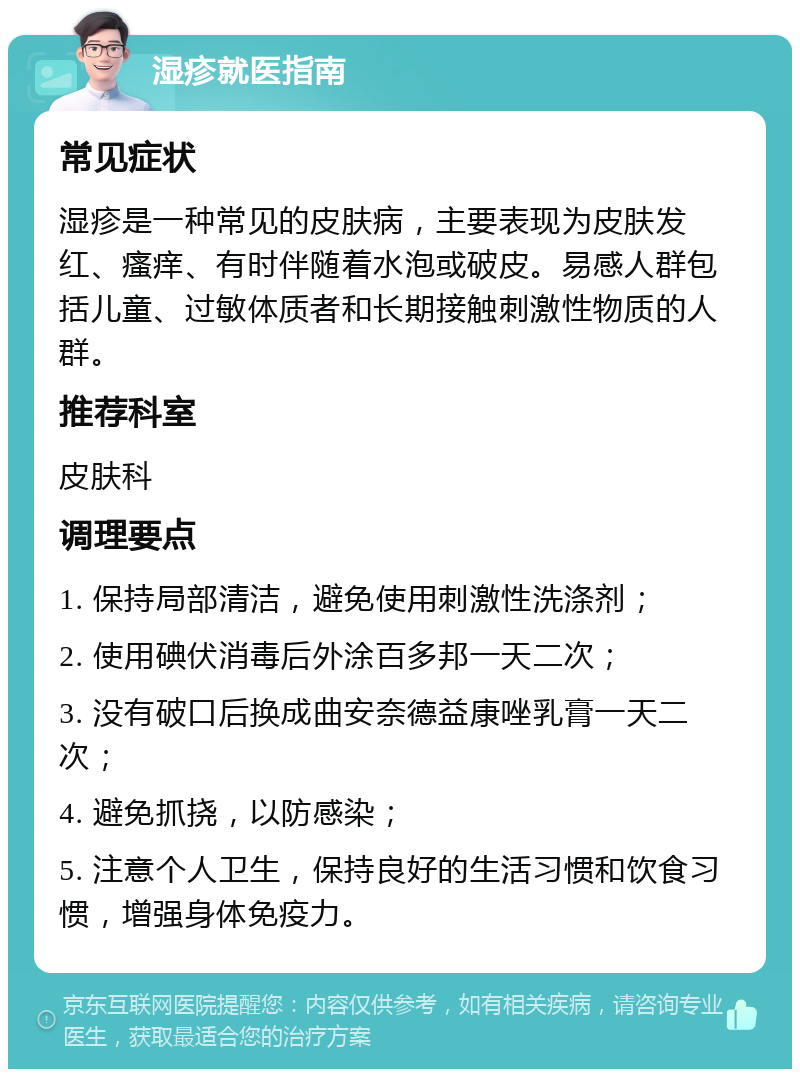 湿疹就医指南 常见症状 湿疹是一种常见的皮肤病，主要表现为皮肤发红、瘙痒、有时伴随着水泡或破皮。易感人群包括儿童、过敏体质者和长期接触刺激性物质的人群。 推荐科室 皮肤科 调理要点 1. 保持局部清洁，避免使用刺激性洗涤剂； 2. 使用碘伏消毒后外涂百多邦一天二次； 3. 没有破口后换成曲安奈德益康唑乳膏一天二次； 4. 避免抓挠，以防感染； 5. 注意个人卫生，保持良好的生活习惯和饮食习惯，增强身体免疫力。