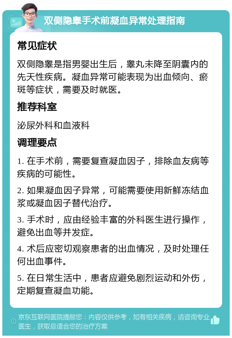 双侧隐睾手术前凝血异常处理指南 常见症状 双侧隐睾是指男婴出生后，睾丸未降至阴囊内的先天性疾病。凝血异常可能表现为出血倾向、瘀斑等症状，需要及时就医。 推荐科室 泌尿外科和血液科 调理要点 1. 在手术前，需要复查凝血因子，排除血友病等疾病的可能性。 2. 如果凝血因子异常，可能需要使用新鲜冻结血浆或凝血因子替代治疗。 3. 手术时，应由经验丰富的外科医生进行操作，避免出血等并发症。 4. 术后应密切观察患者的出血情况，及时处理任何出血事件。 5. 在日常生活中，患者应避免剧烈运动和外伤，定期复查凝血功能。