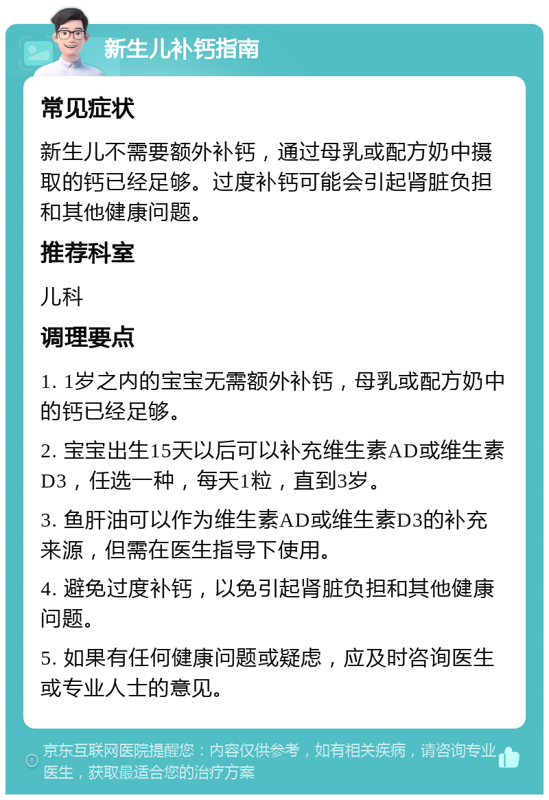 新生儿补钙指南 常见症状 新生儿不需要额外补钙，通过母乳或配方奶中摄取的钙已经足够。过度补钙可能会引起肾脏负担和其他健康问题。 推荐科室 儿科 调理要点 1. 1岁之内的宝宝无需额外补钙，母乳或配方奶中的钙已经足够。 2. 宝宝出生15天以后可以补充维生素AD或维生素D3，任选一种，每天1粒，直到3岁。 3. 鱼肝油可以作为维生素AD或维生素D3的补充来源，但需在医生指导下使用。 4. 避免过度补钙，以免引起肾脏负担和其他健康问题。 5. 如果有任何健康问题或疑虑，应及时咨询医生或专业人士的意见。