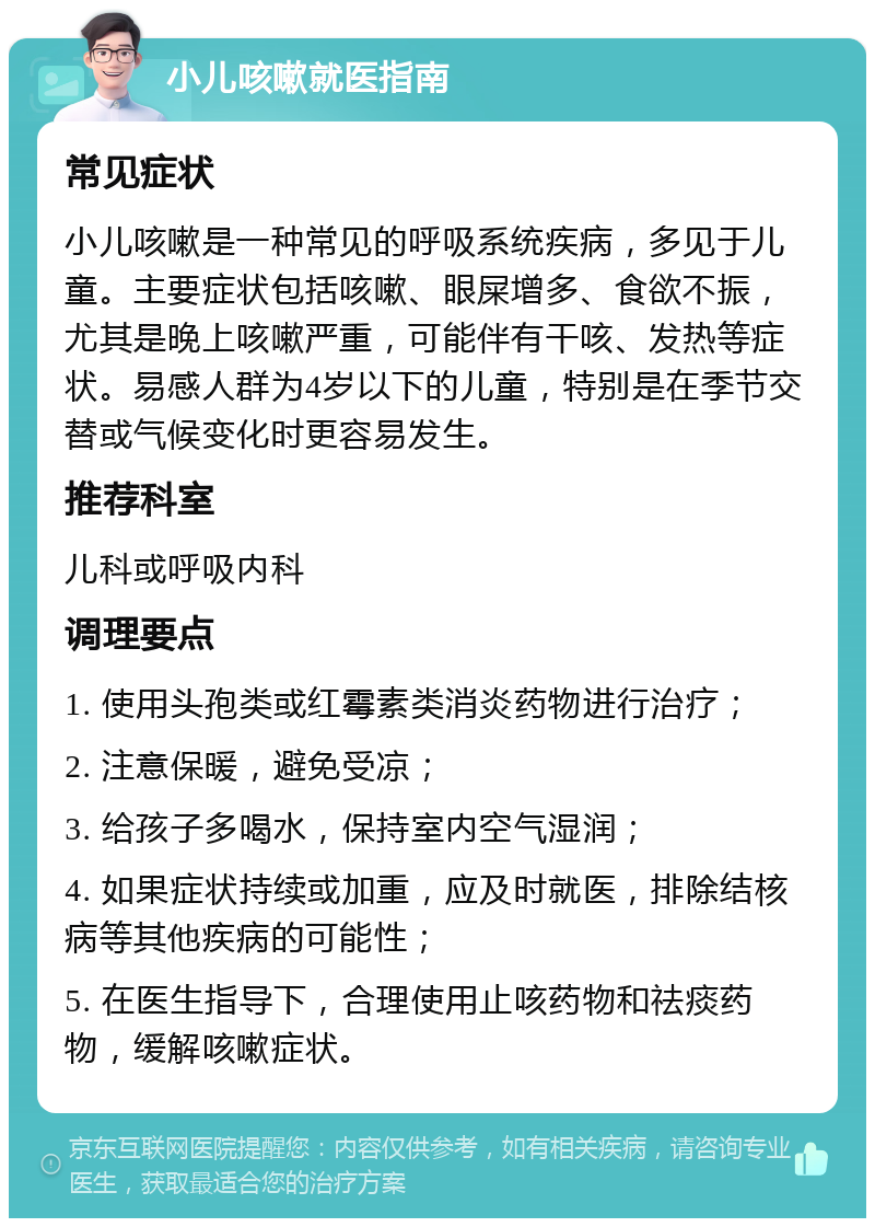 小儿咳嗽就医指南 常见症状 小儿咳嗽是一种常见的呼吸系统疾病，多见于儿童。主要症状包括咳嗽、眼屎增多、食欲不振，尤其是晚上咳嗽严重，可能伴有干咳、发热等症状。易感人群为4岁以下的儿童，特别是在季节交替或气候变化时更容易发生。 推荐科室 儿科或呼吸内科 调理要点 1. 使用头孢类或红霉素类消炎药物进行治疗； 2. 注意保暖，避免受凉； 3. 给孩子多喝水，保持室内空气湿润； 4. 如果症状持续或加重，应及时就医，排除结核病等其他疾病的可能性； 5. 在医生指导下，合理使用止咳药物和祛痰药物，缓解咳嗽症状。