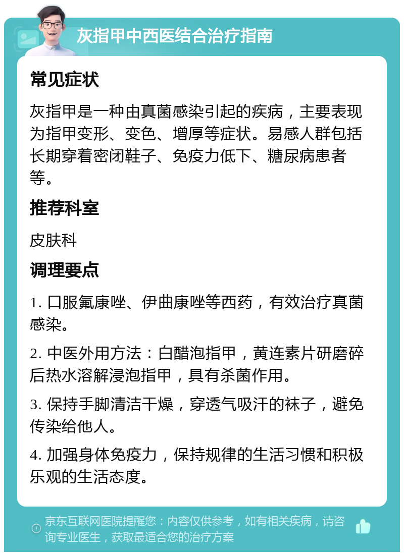 灰指甲中西医结合治疗指南 常见症状 灰指甲是一种由真菌感染引起的疾病，主要表现为指甲变形、变色、增厚等症状。易感人群包括长期穿着密闭鞋子、免疫力低下、糖尿病患者等。 推荐科室 皮肤科 调理要点 1. 口服氟康唑、伊曲康唑等西药，有效治疗真菌感染。 2. 中医外用方法：白醋泡指甲，黄连素片研磨碎后热水溶解浸泡指甲，具有杀菌作用。 3. 保持手脚清洁干燥，穿透气吸汗的袜子，避免传染给他人。 4. 加强身体免疫力，保持规律的生活习惯和积极乐观的生活态度。